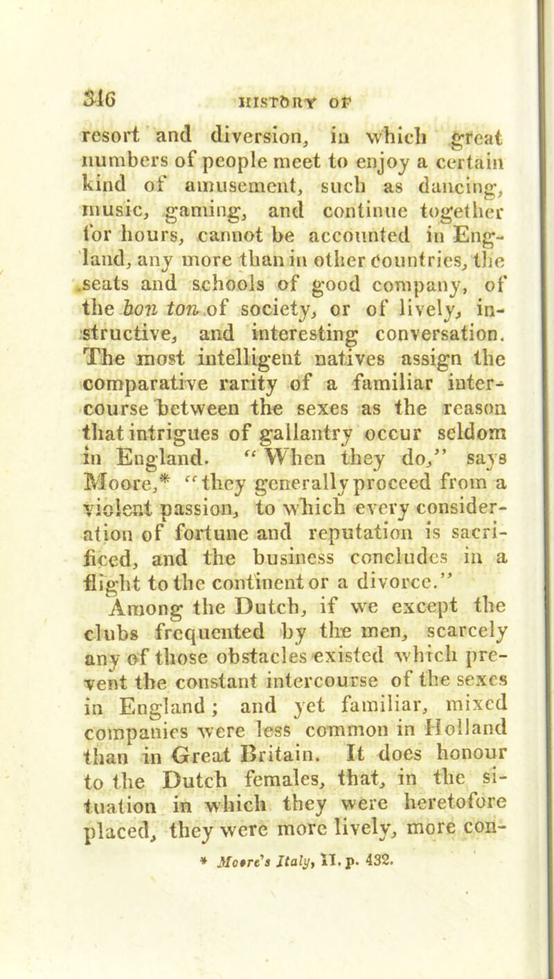 rcsort and diversion, in which great numbers of people meet to enjoy a certain kind of amusement, such as dancing, müsic, gaming, and continue together for hours, carmot be accounted in Eng- land, any more tlianin otlier Countries, the .seats and schoois of good Company, of the hon ton of society, or of lively, in- structive, and interesting conversation. The most intelligent natives assign the comparative rarity of a familiär inter- course between the sexes as the reason that intrigues of gailantry occur seldom in England. fe When they do/’ says Moore,* fftliey generally proceed from a viölest passion, to which every consider- ation of förtune and reputation is sacri- ticed, and the business coneludcs in a flight totlie continentor a divorce.” Among the Dutch, if \ve except the clubs frcquented by the men, scarcely any of those obstacles existed which pre- vent the constant intercourse of the sexes in England; and yet familiär, mixed Companies were less common in Holland than in Great Britain. It does honour to the Dutch females, that, in the Si- tuation in which they were heretofore placed, they were more lively, more con- * Motrt's Italy, II. p. 432.
