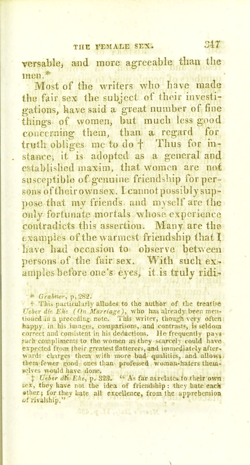 versable, and more agreeable tban the inen.*- Most of tlie writers wlio have made the fair sex tlie subjcct of their investi- gations, bave said a great number of fine things of women, but mach less good cöucerning them, than a rcgard for truth obligcs me to do f Thus for in- stante; it is adopted as a general and establislied inaxim, that women are not susccptiblo of genuine friendship for per- sons ofthoirownsex. Icannotpossibly sup- pose that my friends. and myself are the only fortunate mort'als whose experierice contradicts tliis assertion. Many are the exampies of the wärmest friendship that t liave had occasion to observc between persons of the fair sex. With such ex- arnples belbre one’s eyes, it.is truly ridi- *■ Grahner, p,282. t This particularly alludes to the author of tlie treatise Uebcr die Ehe (On Marriage), who has already been men- tioued.in a prcccding note. This writer, though very often happy in bis imagejg, comparisons, and contrasts, is seldom correct and consistent in his deductions. He frequently pays fuch coinplimcnts to the women as they scarcely eould liave expected from their grealest flatterers, and immediately after- wards einiges them with more bad qualities, and allows them fewer good ones than professed woman-haters thern- »clves w-ould liave done. $ Ueber dte Ehe, p. S23. <c As far asrelatcs to their own sex, they have not the idea of friendship : they hate each »ther; for they hate all exxeUencc, from the apprebensioa of rivalship.”