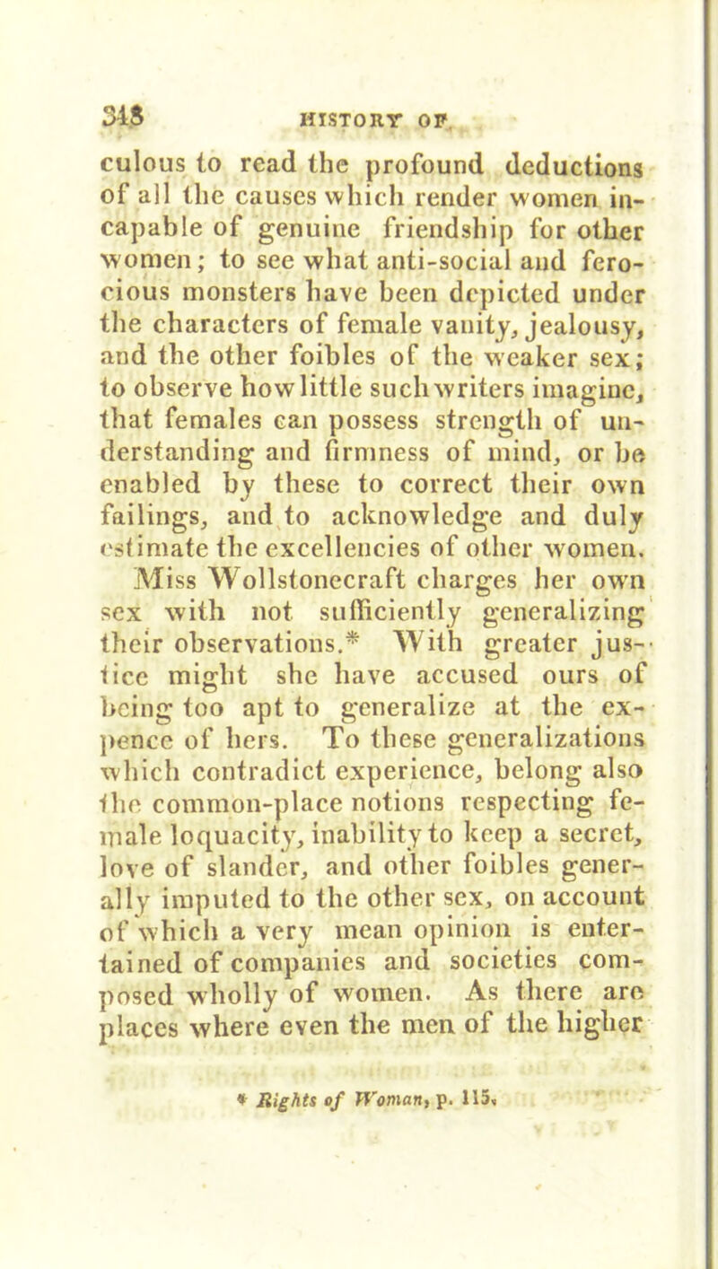 HISTOItr OP 34$ culous io read the profound deductions of all the causes which render women in- capable of genuine friendship for olher women; to see wliat anti-social and fero- cious monsters have been depicted under the cbaracters of female vanity, jealousy, and the other foibles of the weaker sex; to observe howlittle suchwriters imaginc, that females ean possess strength of un~ derstanding and firmness of mind, or be enabled by these to correct tlieir own failings, and to acknowledge and duly cslimate the excellencies of other woinen. Miss Wollstonecraft charges her own sex wiih not sufficiently generalizing their observations.* Wiih greater jus-- iicc miffht she have accused ours of being too apt to generalize at the ex- pencc of hers. To these generalizations which contradict experience, belong also •Ihe common-place notions respecting fe- niale loquacity, inability to keep a secret, love of slandcr, and other foibles gener- al ly imputed to the other sex, on account of which a very mean opinion is enter- tained of Companies and societies com- posed wholly of women. As there are places where even the men of the higher * Rights of Woman, p. 115,