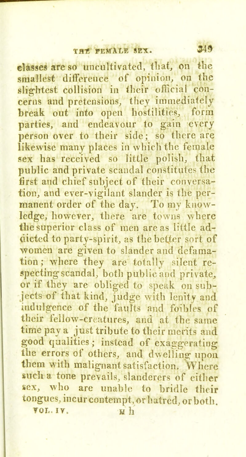 34$ classcs are so tmcultivated, that, on the smallest difference of opinion, on the slightest collision in ilieir official con- cerns and pretensions, they immediafely break out into open hostilities, form parties, and endeavour to gain evcry person over to their siele; so tliere are likewise many placcs in which the female sex has reccived so little polish, tbat public and private scandal constitutes the lirst and chief subject of their conv.ersa- tion, and ever-vigilant slander is the per- manent Order of the day. To my know- ledge, however, there are towns where the superior dass of men areas little ad- dicted to party-spirit, as the beiter sort of women are given to slander and defama- tion; where they are totally silent re- specting scandal, both public arid private, or if they are obliged to speak on sub- jects of that kind, judge with lenity and indulgence of the fanfts and foibles of their feliow-creatures, and at the same time pay a just tribute to their ni'eHts and good qualities; instcad of exaggeratiog tlie errors of others, and dwelHng upon them with malignant satisfaction. Where such a tone prevails, slanderers of either sex, who are unable to bridle their tongues, incurcontempt, or hatred, orboth. von.IV. u h