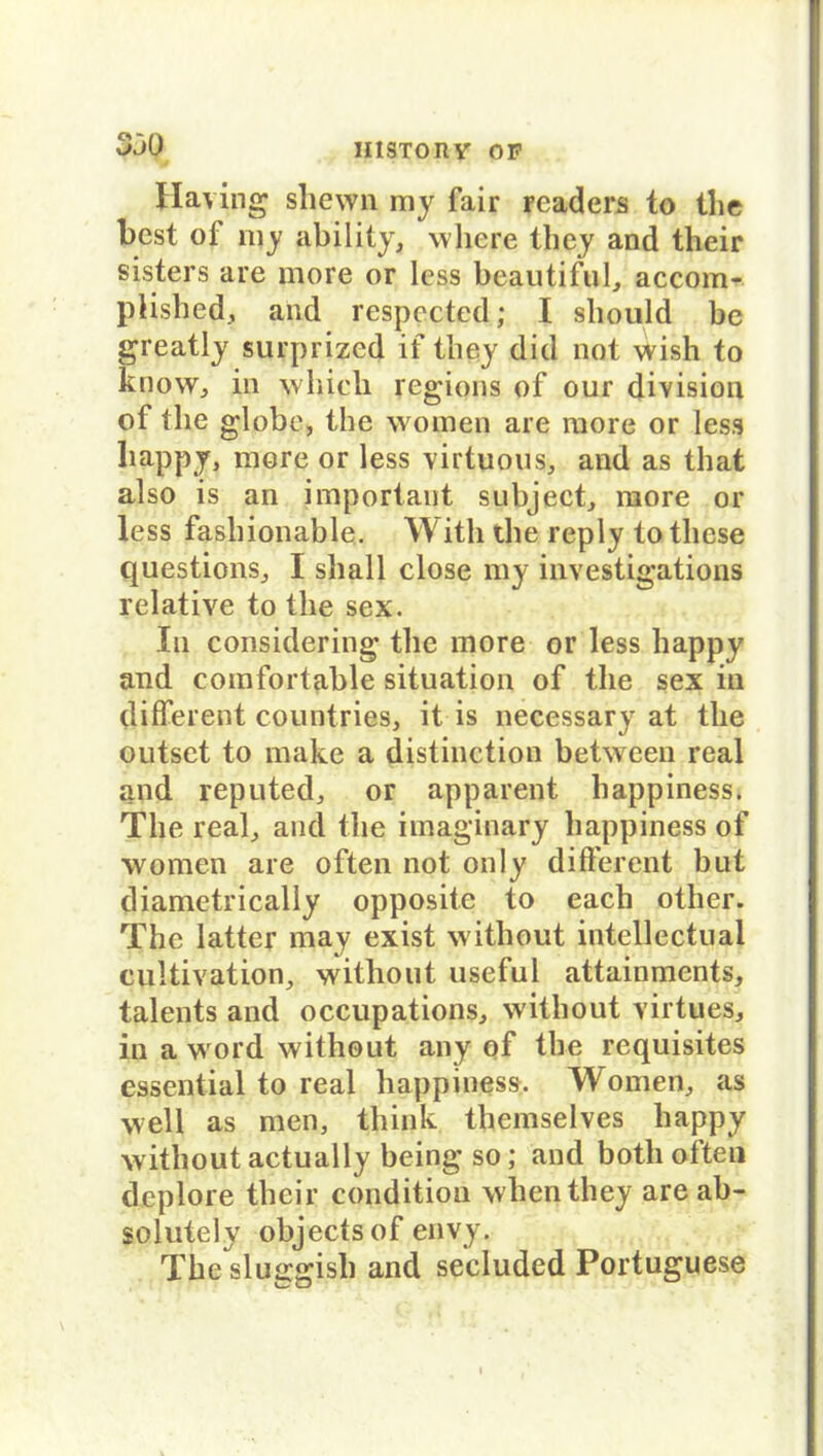 330 Having shewn my fair readers to the best of my ability, where they and tlieir sisters are more or less beautiful, accom- plished, and respected; I sliould be greatly surprized if they did not wish to know, in whicli regions of our division of the globe, the women are more or less liappy, more or less virtuous, and as that also is an important subject, more or less fasbionable. Witli the reply to tliese questions, I shall close my investigations relative to the sex. In considering the more or less happy and comfortable Situation of the sex in different countries, it is necessary at the outset to make a distinction between real and reputed, or apparent happ iness. The real, and the imaginary happiness of women are often not only different but diametrically opposite to each other. The latter may exist without intellectual cultivation, without useful attainments, talents and occupations, without virtues, in a word without any of the requisites essential to real happiness. Women, as well as men, think themselves happy without actually being so; and both often deplore tlieir condition whenthey are ab- so lute ly objects of envy. The sluggisli and secluded Portuguese