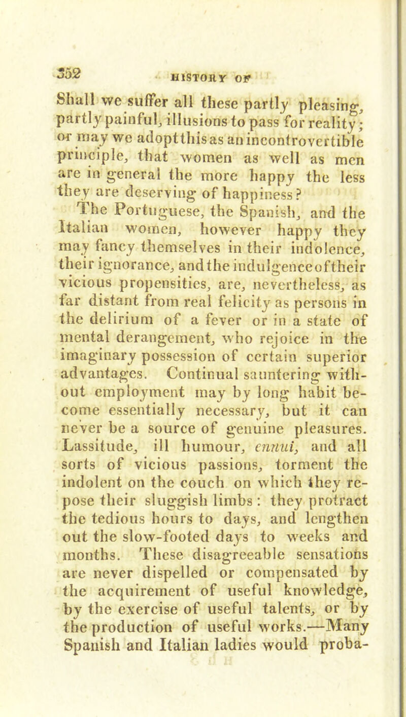 HISTOJl Y or \vc sulfer all these partly pleasing^ partly painful, illusions to pass for reality; or may wc adopttliisas anincontrovertible principle, tbat women as well as men are in general tbe more happy the less they are deserving of happiness? The Portuguese, the Spanish, and the Italian womcn, however happy they may fancy themselves in thcir indolence, their ignorance., and the indulgenceof their vicious propensitieSj are, nevertheless, as far distant from real felicity as persons in the delirium of a fever or in a state of mental derangement, who rejoice in the imaginary possession of ccrtain superior advantages. Continual sauntering witli- out employment may by long habit be- come essentially necessary, but it can never be a source of genuine pleasures. Lassitude_, ill humour, emiui} and all sorts of vicious passions, torment the indolent on the couch on whicli Ihey re- pose their sluggish limbs: they protract the tedious hours to days, and lengthen out the slow-footed days to weeks and months. These disagreeable sensations are never dispelled or compensated by the acquirement of useful knowledge, by the exercise of useful talents., or by the production of useful works.—Many Spanish and Italian ladies would proba-