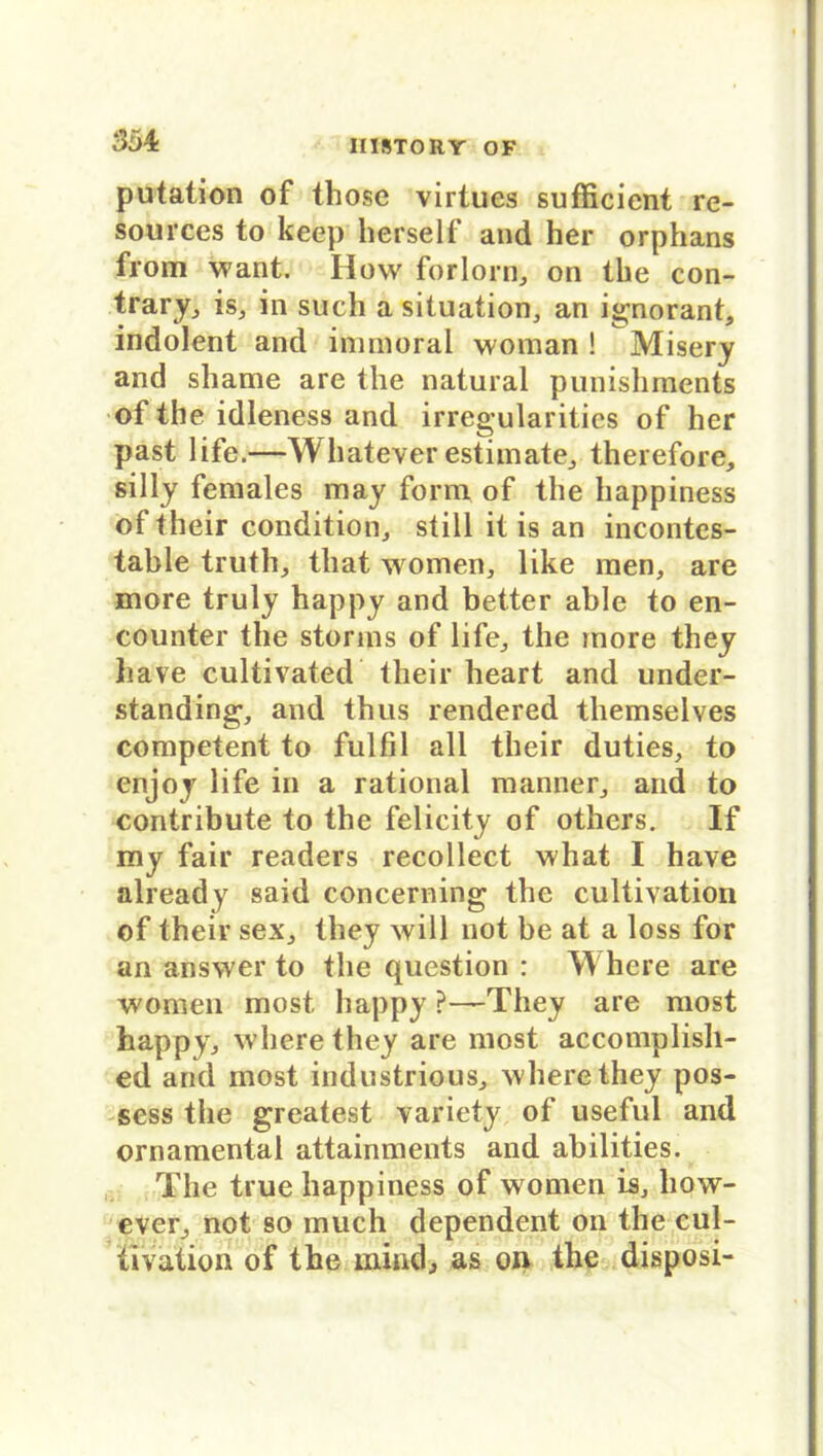 putation of those virtues sufficient re- sources to keep herseif and her orphans from want. How forlorn, on the con- trary, is, in such a Situation, an ignorant, indolent and inunoral woman ! Misery and shame are the natural punishments of the idleness and irregularities of her past life.—Whateverestimate, therefore, silly females may form of the happiness oftheir condition, still it is an incontes- table truth, that women, like men, are more truly happy and better able to en- counter the storms of life, the more they liave cultivated their heart and under- standing, and thus rendered themselves competent to fulfil all their duties, to enjoy life in a rational manner, and to contribute to the felicity of others. If my fair readers recollect what I have already said concerning the cultivation of their sex, they will not be at a loss for an answer to the question : Where are women most happy ?—They are most happy, wherethey are most accomplish- ed and most industrious, wherethey pos- sess the greatest variety of useful and ornamental attainments and abilities. The true happiness of women is, how- ever, not so much dependent on the cul- tivation of the mindj as on the disposi-
