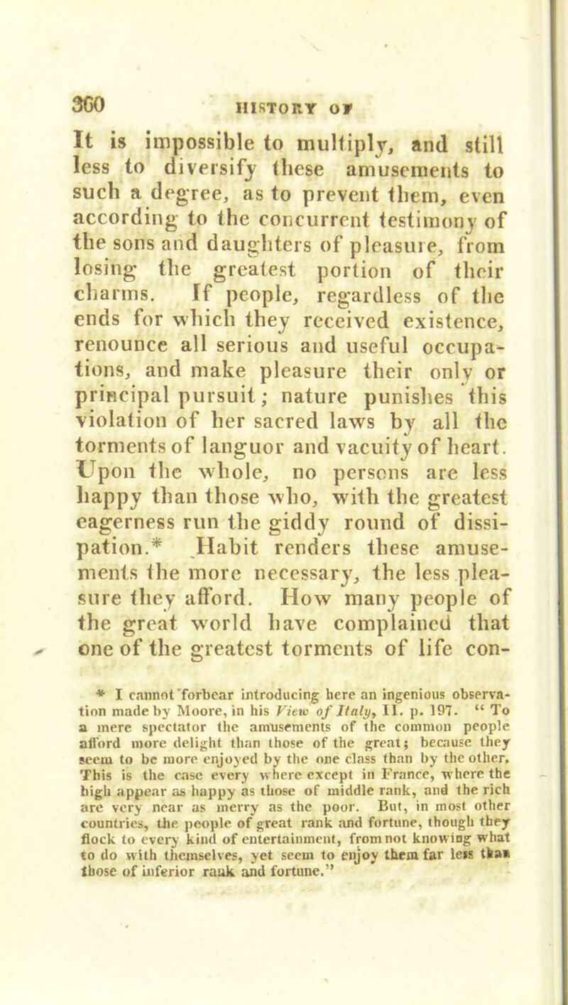 SCO It is impossible to multiply, and still less to diversify tliese amuscments to such a dcgree, as to prevent them, even according to the concurrent testimony of the sons and daughters of pleasure, from losing the greatest portion of their charms. If people, regardless of tlie ends for which they received existence, renounce all serious and useful occupa^ tions, and make pleasure their onlv or principal pursuit; nature punishes this violation of her sacred laws by all the torments of languor and vacuity of heart. Upon the wliole, no persons are less happy tlian those xvlio, with the greatest eagerness run the giddy round of dissi- pation.* Habit renders these amuse- ments the morc necessary, the less plea- sure they afford. How many people of the great world liave complaincd that one of the greatest torments of life con- * I cannot forbear introducing here an ingenious Observa- tion made by Moore, in bis Vit tu of Italy, II. p. 197. “ To a mere spectator the amusements of the common people all'ord more delight tlian those of the great; because they seem to be more enjoyed by the one dass than by the other. This is the case every where cxcept in France, where the high appear as happy as those of middle rank, and the rieh are very near as merry as the poor. Bnt, in most other countries, the people of great rank and fortune, though they flock to every kind of entertainment, from not knowing what to do with themselves, yet seem to enjoy them far leis tba* Ihose of inferior rank and fortune.”