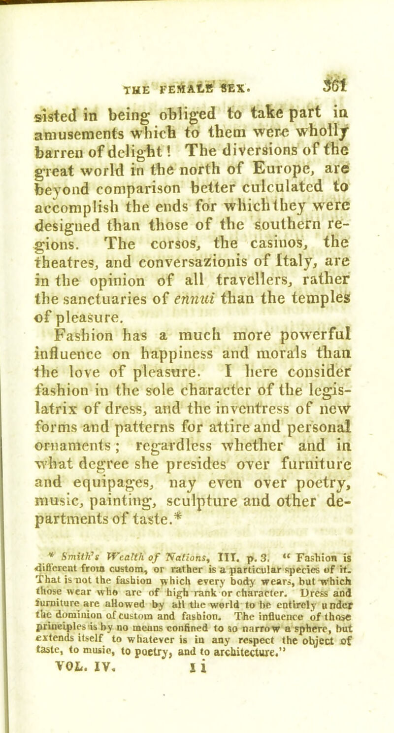 sisted in being obliged to take part in amusements which to theni wer-e wholly barren of delight! The d iversions of the great worid in the north of Europe, are beyond comparison better culculated to accomplish the ends for which they were designed than those of the Southern re- gions. The corsos, the casinos, the theatres, and conversazionis of Italy, are in the opinion of all träveHe'rs, rather the sanctuaries of ennui than the temples of pleasure. Fashion has a mucli more powerful influence on happiness and morals than the love of pleasure. I liere consider fashion in the sole eharaeter of the legis- latrix of dress, and the inventress of new forms and patterns for attire and personal Ornaments; regardless whether and in what dcgree she presides over fnrniture and equipages, nay even over poetry, nmsie, painting, sculpture and other de- partmentsof tastet * Smith’s Wcalth of Nations, III. p. 3. “ Fashion is ■diöcrent froin custom, or rather is a particular species of it. That is not the fashion which every body wears, butTrhich those wear whe are of high rank or eharaeter. Dress and iurniture are aHowed by all the werld to be entirely u nder the dominion af custom and fashion. The influence of those priueiplesds by no means confined to so narrow a sphere, bat extends itself to whatever is in any respect the object of taste, to musie, to poetry} and to architecture.” VOL. IV. X i