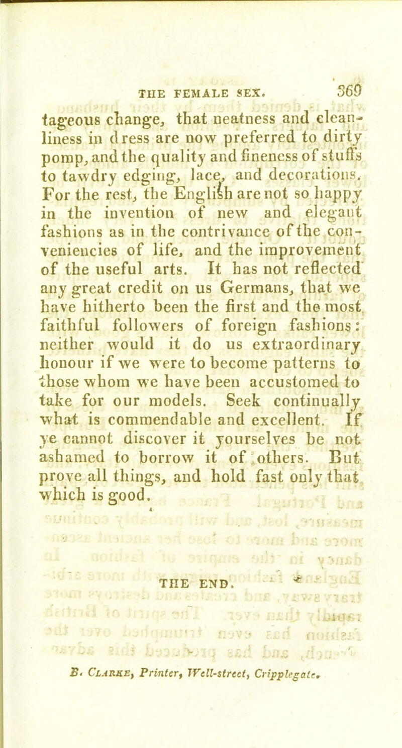 560 tageous change, that neatness and clean- liness in dress are now preferred to dirty pomp, andthe quality and fineness of stuffs to tawdry edging, lace, and decorations. For the rest., the English are not so happy in the invention of new and elegant fashions a9 in the contrivance of the con- veniencies of life, and the irnprovement of the useful arts. It has not reflected any great credit on us Germans, that we have hitherto been the first and the most faithful followers of foreign fashions: neither would it do us extraordinary honour if we were to become patterns to those whom we have been accustomed to take for our models. Seek continually what is commendable and excellent. If ye cannot discover it yourselves be not ashamed to borrow it of others. But prove all things, and hold fast only that which is good.  tu v'jtisn TIIE END, - * ^vj ;-\ p »'0*9 '■ fivVi« ?.jl d flüfdSi . y ‘v i’ n j’ j . v , « 1 •’ r r • • * -■ 4 *- • * > «*> * / X i i i ‘ S. Clarke, Printer, Well-Street, Cripplrgale.