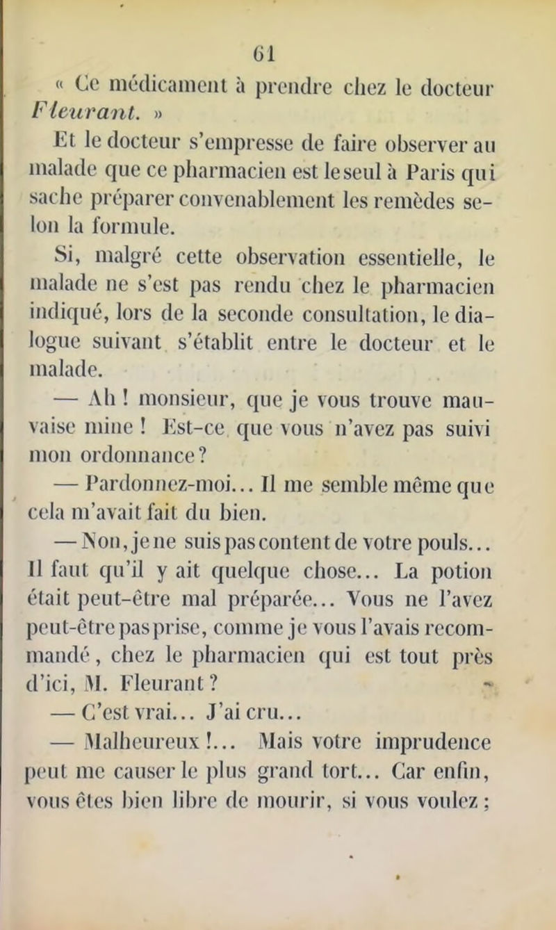 « Ce médicament a prendre chez le docteur Fleurant. » Et le docteur s’empresse de faire observer au malade que ce pharmacien est le seul à Paris qui sache préparer convenablement les remèdes se- lon la formule. Si, malgré cette observation essentielle, le malade ne s’est pas rendu chez le pharmacien indiqué, lors de la seconde consultation, le dia- logue suivant s’établit entre le docteur et le malade. — Ab ! monsieur, que je vous trouve mau- vaise mine ! Est-ce que vous n’avez pas suivi mon ordonnance? — Pardonnez-moi... Il me semble même que cela m’avait fait du bien. — Non,je ne suis pas content de votre pouls... Il faut qu’il y ait quelque chose... La potion était peut-être mal préparée... Vous ne l’avez peut-être pas prise, comme je vous l’avais recom- mandé , chez le pharmacien qui est tout près d’ici, M. Fleurant ? — C’est vrai... J’ai cru... — Malheureux!... Mais votre imprudence peut me causerie plus grand tort... Car enfin, vous êtes bien libre de mourir, si vous voulez;