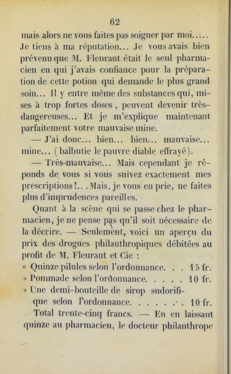 (52 mais alors 11e vous faites pas soigner par moi Je tiens à ma réputation... Je vous avais bien prévenu que M. Fleurant était le seul pharma- cien en qui j’avais confiance pour la prépara- tion de cette potion qui demande le plus grand soin... Il y entre même des substances qui, mi- ses à trop fortes doses , peuvent devenir très- dangereuses... Et je m’explique maintenant parfaitement votre mauvaise mine. — J’ai donc... bien... bien... mauvaise... mine... ( balbutie le pauvre diable effrayé). — Très-mauvaise... liais cependant je ré- ponds de vous si vous suivez exactement mes prescriptions!.. . Mais, je vous en prie, 11e faites plus d’imprudences pareilles. Quant à la scène qui se passe chez le phar- macien, je 11e pense p^s qu’il soit nécessaire de la décrire. Seulement, voici un aperçu du prix des drogues philanthropiques débitées au profit de IM. Fleurant et Cie : « Quinze pilules selon l’ordonnance. . . 15 fr. » Pommade selon l’ordonnance 10 fr. » Une demi-bouteille de sirop sudorifi- que selon l’ordonnance ' . 10 fr. Total trente-cinq francs. — En en laissant quinze au pharmacien, le docteur philanthrope