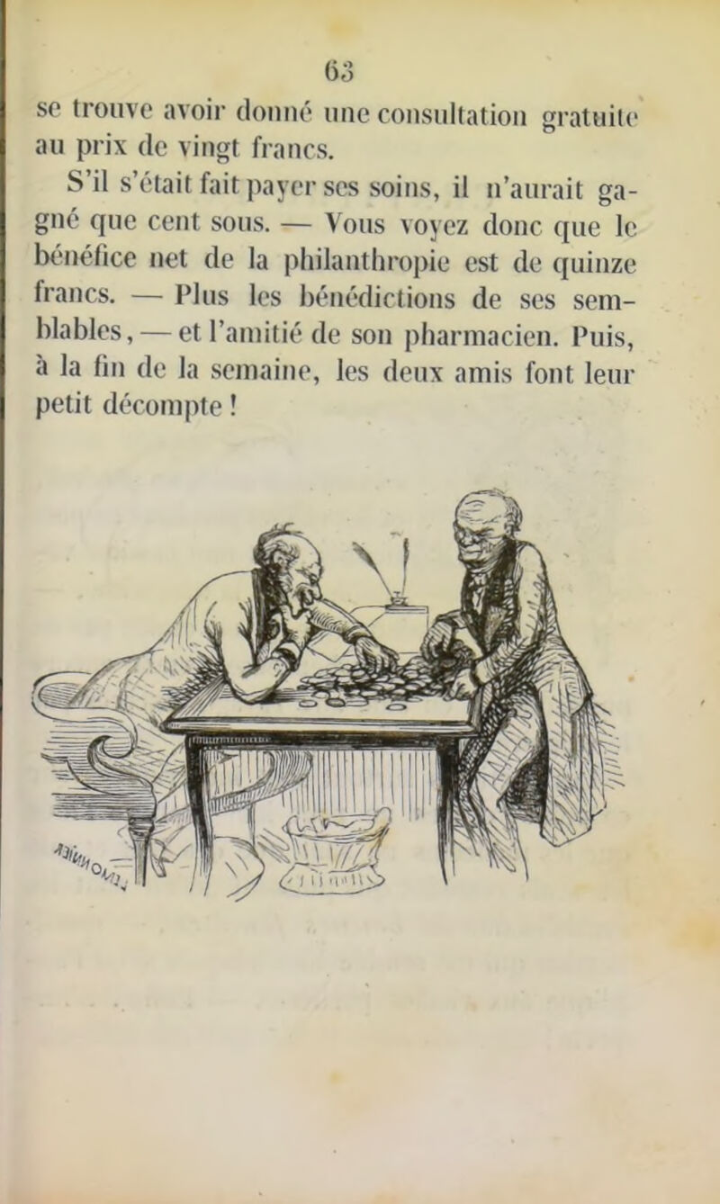 se trouve avoir donné une consultation gratuite au prix de vingt francs. S’il s’était fait payer scs soins, il n’aurait ga- gné que cent sous. — Vous voyez donc que le bénéfice net de la philanthropie est de quinze francs. — Plus les bénédictions de ses sem- blables,— et l’amitié de son pharmacien. Puis, a la fin de la semaine, les deux amis font leur petit décompte !