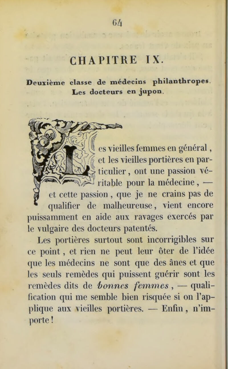 CHAPITRE IX. Deuxième classe de médecins philanthropes Les docteurs en jupon. es vieilles femmes en général, et les vieilles portières en par- ticulier, ont une passion vé- ritable pour la médecine, — et cette passion , que je ne crains pas de qualifier de malheureuse, vient encore puissamment en aide aux ravages exercés par le vulgaire des docteurs patentés. Les portières surtout sont incorrigibles sur ce point, et rien ne peut leur ôter de l’idée que les médecins ne sont que des ânes et que les seuls remèdes qui puissent guérir sont les remèdes dits de 'bonnes femmes , — quali- fication qui me semble bien risquée si on l’ap- plique aux vieilles portières. — Enfin, n’im- porte !