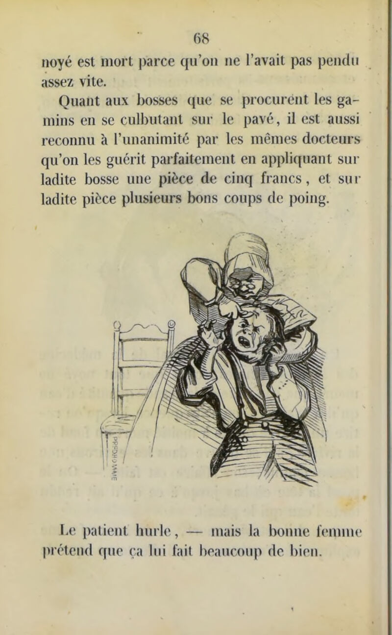 noyé est mort parce qu’on ne l’avait pas pendu assez vite. Quant aux bosses que se procurent les ga- mins en se culbutant sur le pavé, il est aussi reconnu à l’unanimité par les mêmes docteurs qu’on les guérit parfaitement en appliquant sur ladite bosse une pièce de cinq francs, et sur ladite pièce plusieurs bons coups de poing. Le patient hurle, — mais la bonne femme prétend que ça lui fait beaucoup do bien.