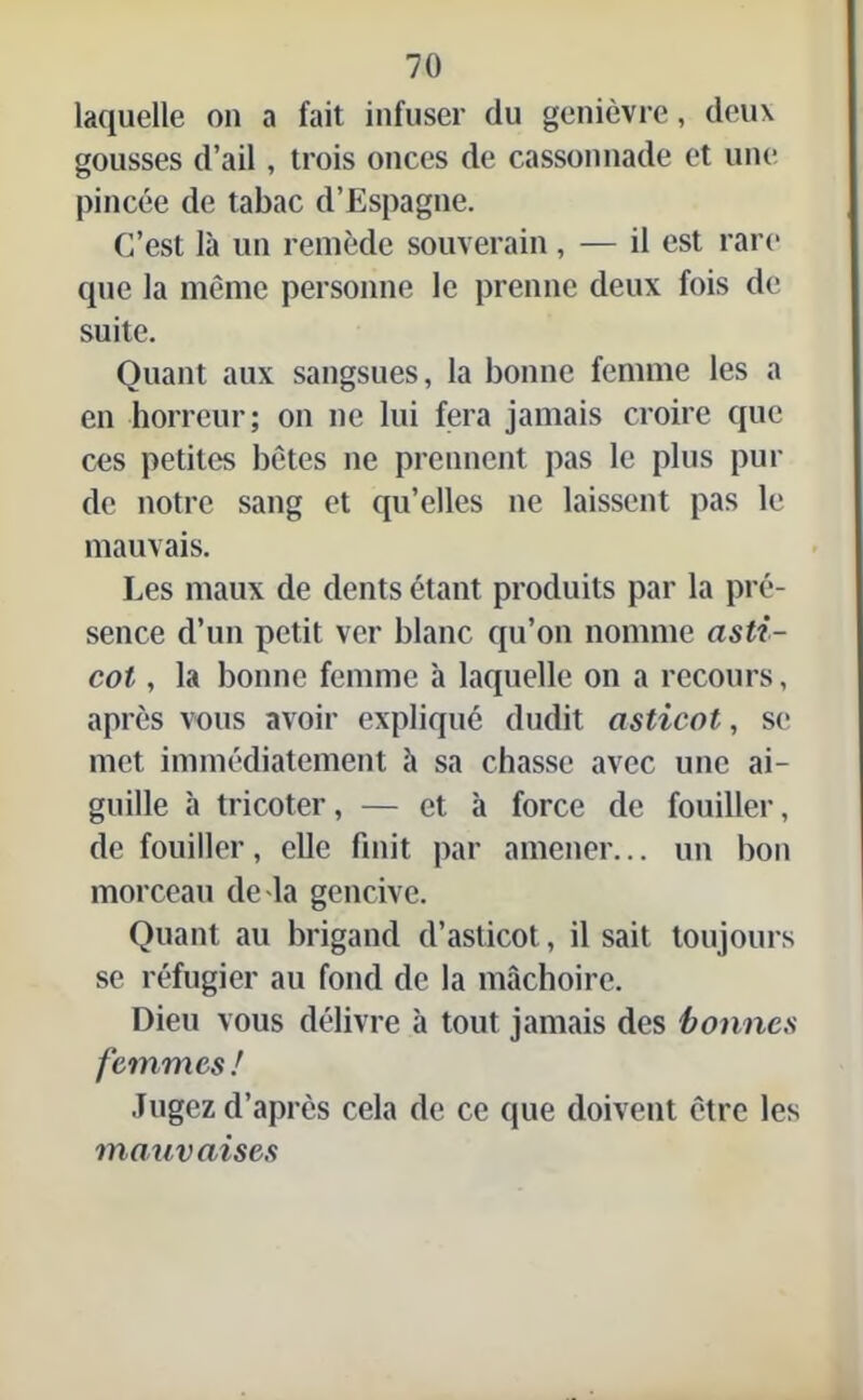 laquelle on a fait infuser du genièvre, deux gousses d’ail, trois onces de cassonnade et une pincée de tabac d’Espagne. C’est là un remède souverain, — il est rare que la même personne le prenne deux fois de suite. Quant aux sangsues, la bonne femme les a en horreur; on ne lui fera jamais croire que ces petites bêtes ne prennent pas le plus pur de notre sang et qu’elles ne laissent pas le mauvais. Les maux de dents étant produits par la pré- sence d’un petit ver blanc qu’on nomme asti- cot , la bonne femme à laquelle on a recours, après vous avoir expliqué dudit asticot, se met immédiatement à sa chasse avec une ai- guille à tricoter, — et à force de fouiller, de fouiller, elle finit par amener... un bon morceau de la gencive. Quant au brigand d’asticot, il sait toujours se réfugier au fond de la mâchoire. Dieu vous délivre à tout jamais des bonnes femmes ! Jugez d’après cela de ce que doivent être les mauvaises