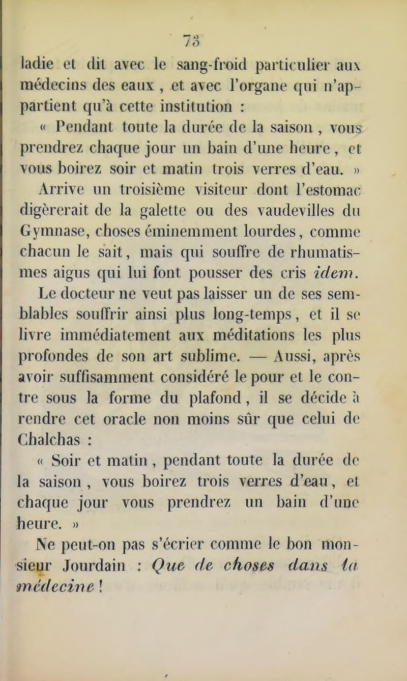 ladie et dit avec le sang-froid particulier aux médecins des eaux , et avec l’organe qui n’ap- partient qu’à cette institution : « Pendant toute la durée de la saison , vous prendrez chaque jour un bain d’une heure, et vous boirez soir et matin trois verres d’eau. » Arrive un troisième visiteur dont l’estomac digérerait de la galette ou des vaudevilles du Gymnase, choses éminemment lourdes, comme chacun le sait, mais qui souffre de rhumatis- mes aigus qui lui font pousser des cris idem. Le docteur ne veut pas laisser un de ses sem- blables souffrir ainsi plus long-temps, et il se livre immédiatement aux méditations les plus profondes de son art sublime. — Aussi, après avoir suffisamment considéré le pour et le con- tre sous la forme du plafond, il se décide à rendre cet oracle non moins sûr (pie celui de Chalchas : « Soir et matin , pendant toute la durée de la saison , vous boirez trois verres d’eau, et chaque jour vous prendrez un bain d’une heure. » Ne peut-on pas s’écrier comme le bon mon- sieur Jourdain : Que de choses dans la médecine !