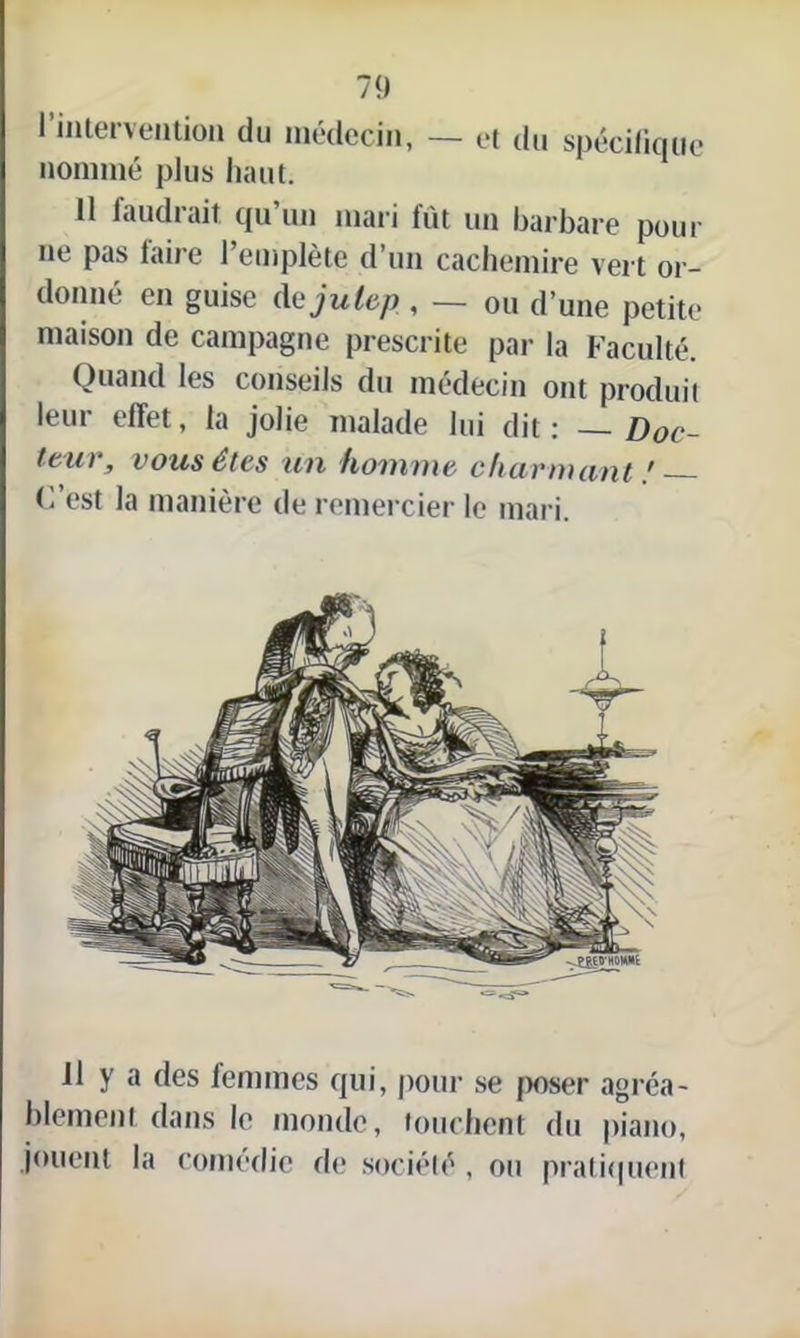 l’intervention du médecin, — et du spécifique nommé plus haut. Il faudrait qu’un mari fût un barbare pour ne pas faire l’empiète d’un cachemire vert or- donné en guise dejulep, — ou d’une petite maison de campagne prescrite par la Faculté. Quand les conseils du médecin ont produit leur effet, la jolie malade lui dit : — Doc- teur, vous êtes un homme chuvmimt ! (l’est la manière de remercier le mari. Il y a des femmes qui, pour se poser agréa- blement dans le monde, touchent du piano, jouent la comédie de société , ou pratiquent