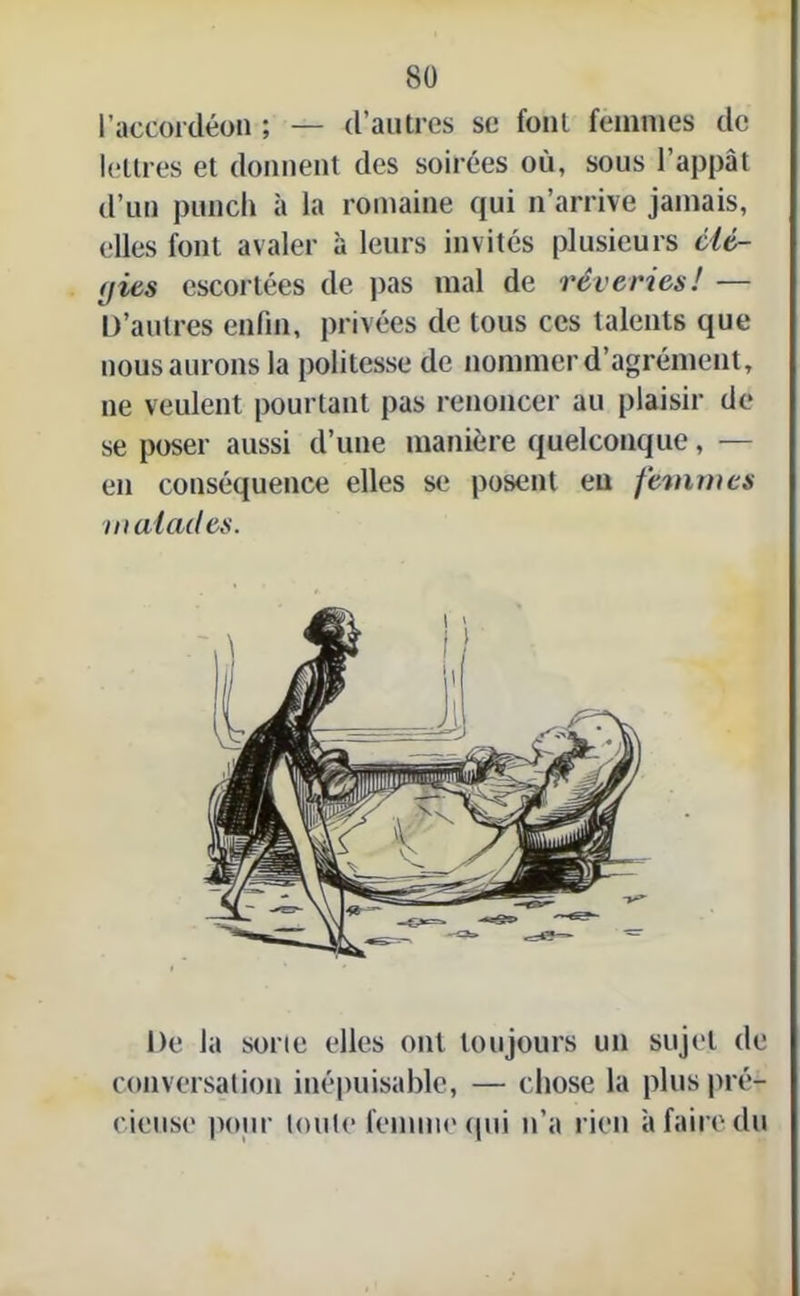 l’accordéon ; — d’autres se font femmes de lettres et donnent des soirées où, sous l’appât d’un punch à la romaine qui n’arrive jamais, elles font avaler à leurs invités plusieurs clé- (jits escortées de pas mal de rêveries! — D’autres enfin, privées de tous ces talents que nous aurons la politesse de nommer d’agrément, ne veulent pourtant pas renoncer au plaisir de se poser aussi d’une manière quelconque, — en conséquence elles se posent eu femmes malades. De la sorte elles ont toujours un sujet de conversation inépuisable, — chose la plus pré- cieuse pour toute femme (pii n’a rien à faire du