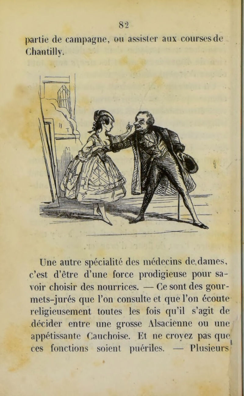 partie de campagne, Chantilly. ou assister aux courses de Une autre spécialité des médecins de,dames, c’est d’être d’une force prodigieuse pour sa- voir choisir des nourrices. — Ce sont des gour- mets-jurés que l’on consulte et que l’on écoute religieusement toutes les fois qu’il s’agit de décider entre une grosse Alsacienne ou une appétissante Cauchoise. Et ne croyez pas que ces fonctions soient puériles. — Plusieurs