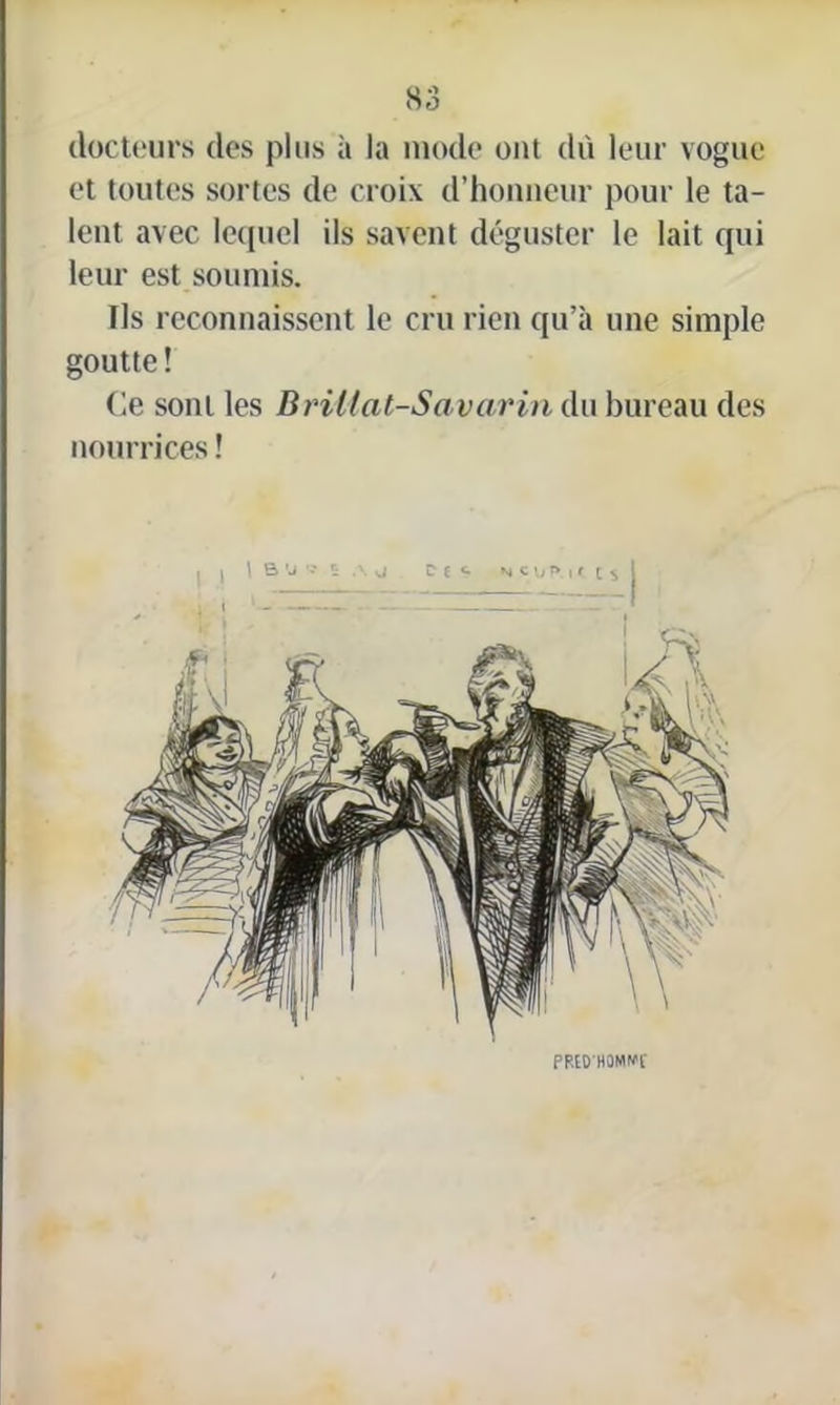 docteurs des plus à la mode ont dû leur vogue et toutes sortes de croix d’honneur pour le ta- lent avec lequel ils savent déguster le lait qui leur est soumis. Us reconnaissent le cru rien qu’à une simple goutte ! Ce sont les Briilal-Savarin du bureau des nourrices ! PRÉD’HOMWC