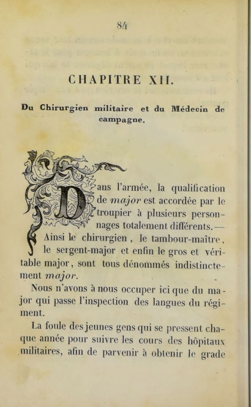 Du Chirurgien militaire et du Médecin de campagne. i-^^ans l’armée, la qualification de major est accordée par le troupier à plusieurs person- nages totalement différents.— Ainsi le chirurgien, le tambour-maître, le sergent-major et enfin le gros et véri- table major, sont tous dénommés indistincte- ment major. Nous n avons a nous occuper ici que du ma - jor qui passe l’inspection des langues du régi- ment. La foule des jeunes gens qui se pressent cha- que année pour suivre les cours des hôpitaux militaires, afin de parvenir à obtenir le grade