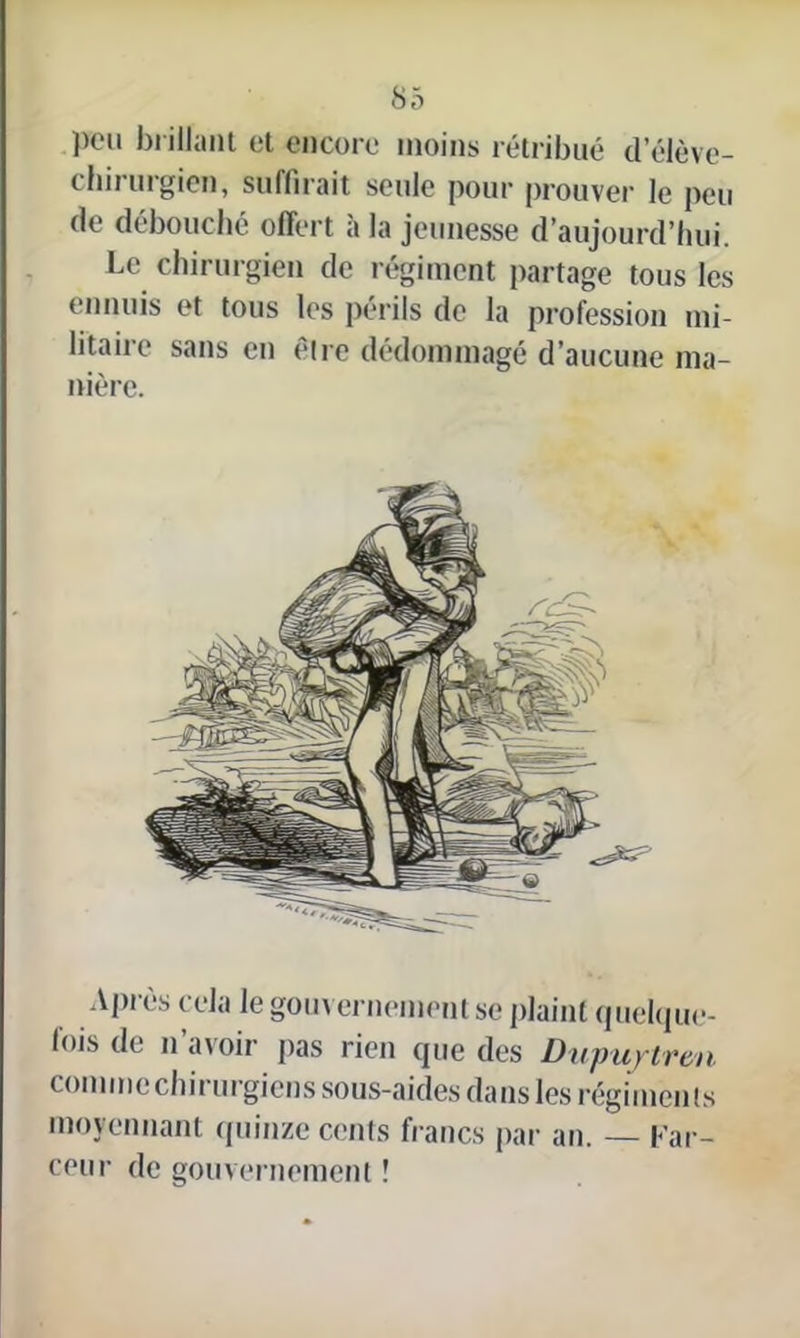 peu brillant et encore moins rétribué d’élève- chirurgien, suffirait seule pour prouver le peu de débouché offert à la jeunesse d’aujourd’hui. Le chirurgien de régiment partage tous les ennuis et tous les périls de la profession mi- litaire sans en être dédommagé d’aucune ma- nière. Après cela le gouvernement se plaint quelque- lois de n avoir pas rien que des Dupu/tren comme chirurgiens sous-aides dans les régiments moyennant quinze cents francs par an. — Far- ceur de gouvernement !