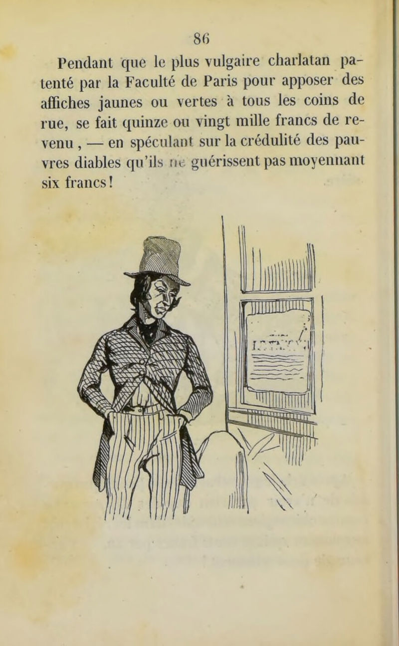 Pendant que le plus vulgaire charlatan pa- tenté par la Faculté de Paris pour apposer des affiches jaunes ou vertes à tous les coins de rue, se fait quinze ou vingt mille francs de re- venu , — en spéculant sur la crédulité des pau- vres diables qu’ils tic guérissent pas moyennant six francs!