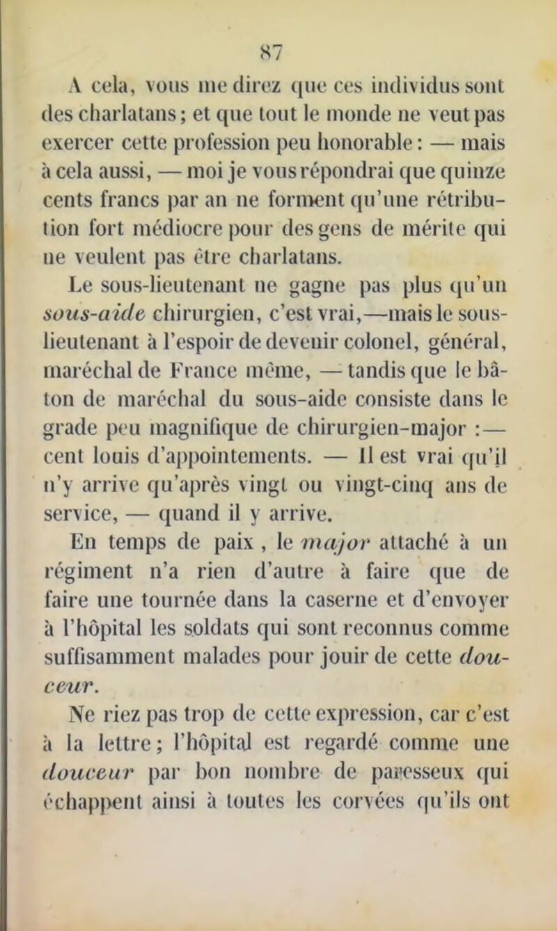 A cela, vous me direz que ces individus sont des charlatans; et que tout le inonde ne veut pas exercer cette profession peu honorable ; — mais à cela aussi, — moi je vous répondrai que quinze cents francs par an ne forment qu’une rétribu- tion fort médiocre pour des gens de mérite qui ue veulent pas être charlatans. Le sous-lieutenant ne gagne pas plus qu’un sous-aide chirurgien, c’est vrai,—mais le sous- lieutenant à l’espoir de devenir colonel, général, maréchal de France même, —tandis que le bâ- ton de maréchal du sous-aide consiste dans le grade peu magnifique de chirurgien-major :— cent louis d’appointements. — 11 est vrai qu’il n’y arrive qu’après vingt ou vingt-cinq ans de service, — quand il y arrive. En temps de paix , le major attaché à un régiment n’a rien d’autre à faire que de faire une tournée dans la caserne et d’envoyer à l’hôpital les soldats qui sont reconnus comme suffisamment malades pour jouir de cette dou- ceur. Ne riez pas trop de cette expression, car c’est à la lettre; l’hôpital est regardé comme une douceur par bon nombre de paresseux qui échappent ainsi à toutes les corvées qu’ils ont