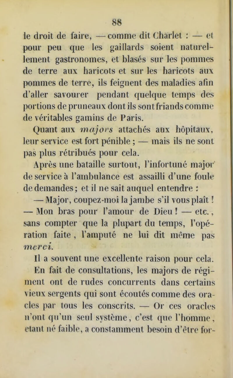 le droit de faire, —comme dit Charlet : — et pour peu que les gaillards soient naturel- lement gastronomes, et blasés sur les pommes de terre aux haricots et sur les haricots aux pommes de terre, ils feignent des maladies afin d’aller savourer pendant quelque temps des portions de pruneaux dont ils sont friands comme de véritables gamins de Paris. Quant aux majors attachés aux hôpitaux, leur service est fort pénible ; — mais ils ne sont pas plus rétribués pour cela. Après une bataille surtout, l’infortuné major' de service à l’ambulance est assailli d’une foule de demandes; et il ne sait auquel entendre : — Major, coupez-moi la jambe s’il vous plaît ! — Mon bras pour l’amour de Dieu ! — etc., sans compter que la plupart du temps, l’opé- ration faite, l’amputé ne lui dit même pas merci. Il a souvent une excellente raison pour cela. En fait de consultations, les majors de régi- ment ont de rudes concurrents dans certains \ ieux sergents qui sont écoutés comme des ora- cles par tous les conscrits. — Or ces oracles n’ont qu’un seul système, c’est que l’homme, étant né faible, a constamment besoin d’être for-