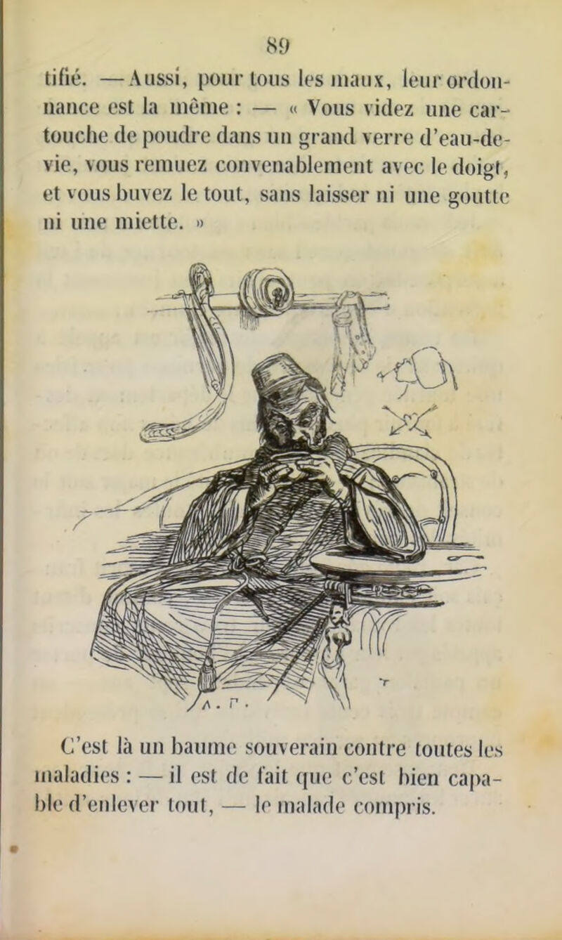 tifié. —Aussi, pour tous les maux, leur ordon- nance est la même : — « Vous videz une car- touche de poudre dans un grand verre d’eau-de- vie, vous remuez convenablement avec le doigt, et vous buvez le tout, sans laisser ni une goutte ni une miette. » C’est là un baume souverain contre toutes les maladies : — il est de fait que c’est bien capa- ble d’enlever tout, — le malade compris.