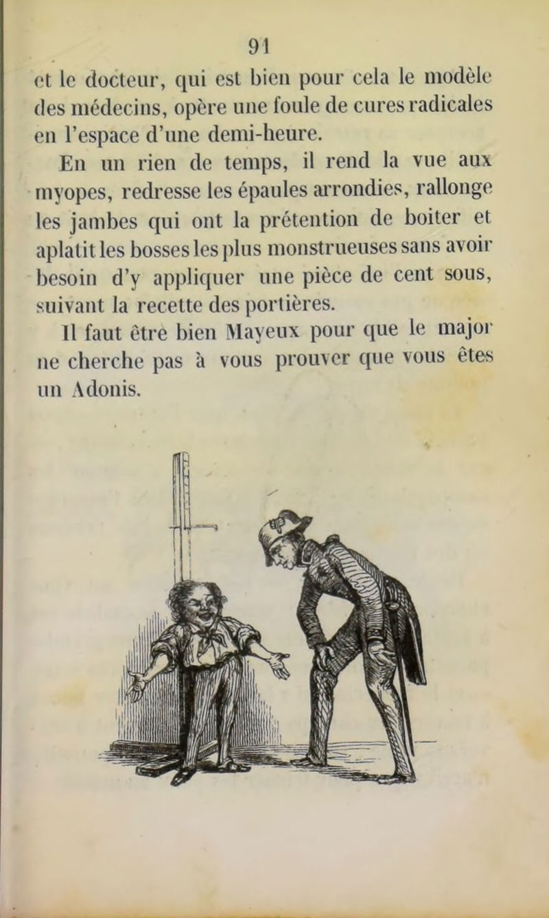 et le docteur, qui est bien pour cela le modèle des médecins, opère une foule de cures radicales en l’espace d’une demi-heure. En un rien de temps, il rend la vue aux myopes, redresse les épaules arrondies, rallonge les jambes qui ont la prétention de boiter et aplatit les bosses les plus monstrueuses sans avoir besoin d’y appliquer une pièce de cent sous, suivant la recette des portières. Il faut être bien Mayeux pour (pie le major ne cherche pas à vous prouver que vous êtes un Adonis.