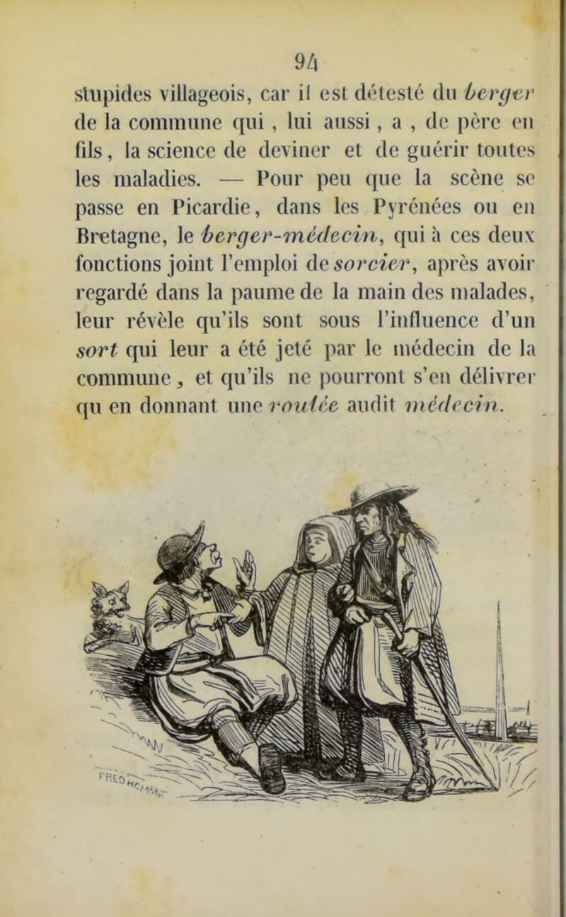 stupides villageois, car il esl détesté du berger de la commune qui, lui aussi, a , de père en fds, la science de deviner et de guérir toutes les maladies. — Pour peu que la scène se passe en Picardie, dans les Pyrénées ou en Bretagne, le berger-médecin, qui à ces deux fonctions joint l’emploi ds sorcier, après avoir regardé dans la paume de la main des malades, leur révèle qu’ils sont sous l’influence d’un sort qui leur a été jeté par le médecin de la commune , et qu’ils ne pourront s’en délivrer <pi en donnant une routée audit médecin.