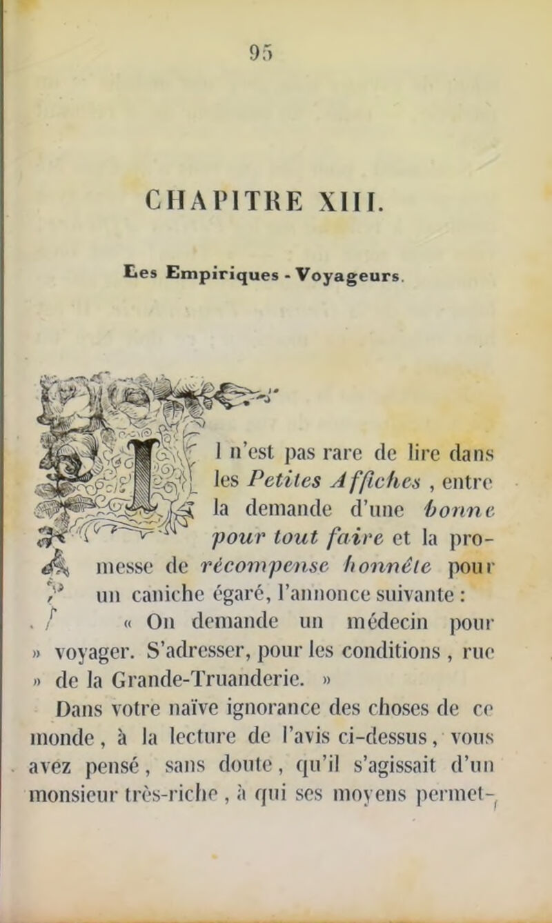 CHAPITRE XIII. tes Empiriques - Voyageurs. 1 n’est pas rare de lire dans les Petites A ffiches , entre la demande d’une bonne, pour tout faire et la pro- messe de récompense honnête pour y un caniche égaré, l’annonce suivante : . / « On demande un médecin pour » voyager. S’adresser, pour les conditions , rue »> de la Grande-Truanderic. » Dans votre naïve ignorance des choses de ce monde, à la lecture de l’avis ci-dessus, vous avez pensé, sans doute, qu’il s’agissait d’un monsieur très-riche , à qui ses moyens permet-