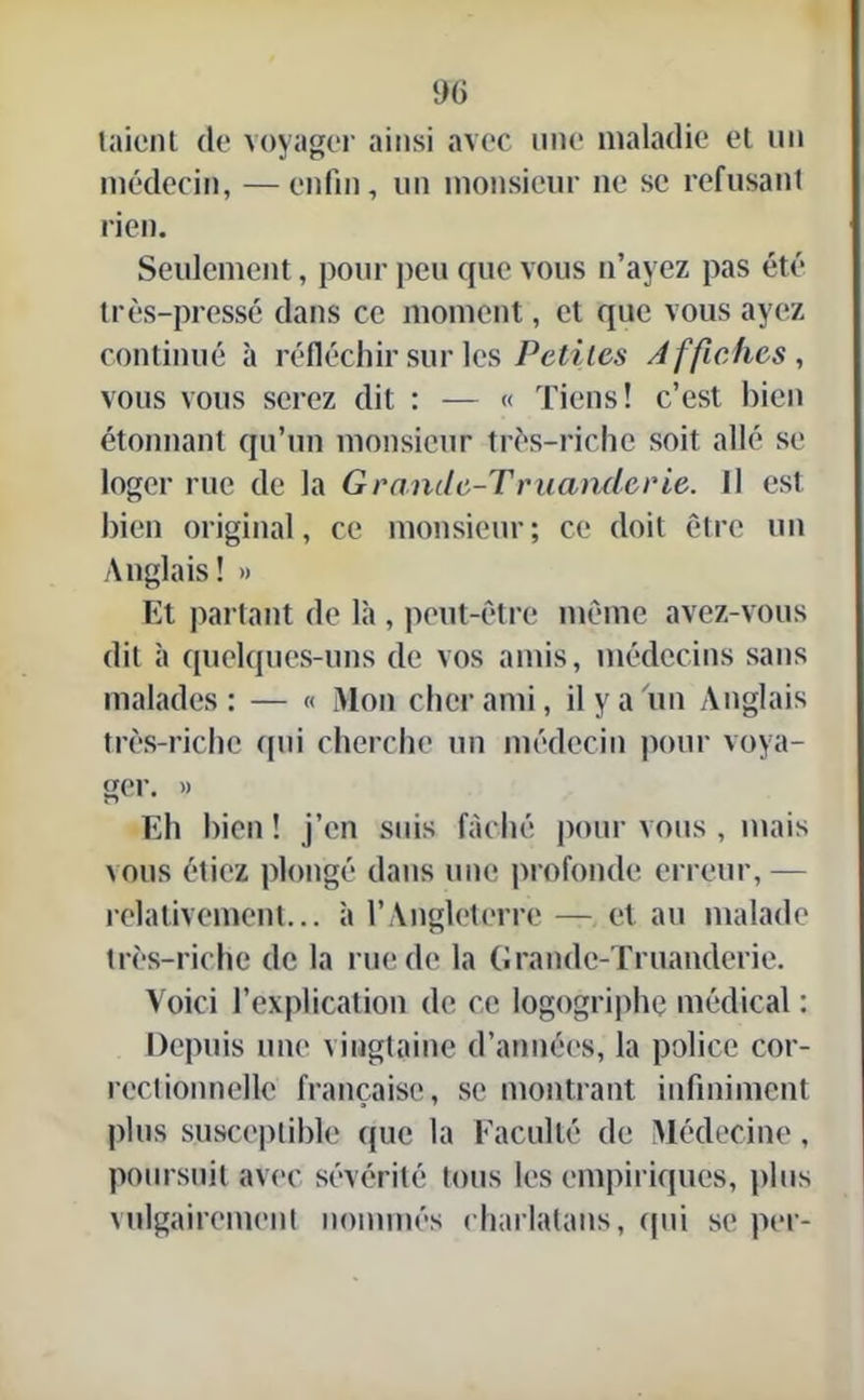 taicnt de voyager ainsi avec une maladie et un médecin, —enfin, un monsieur ne se refusant rien. Seulement, pour peu que vous n’ayez pas été très-pressé dans ce moment, et que vous ayez continué à réfléchir sur les Petites Affiches, vous vous serez (lit : — « Tiens! c’est bien étonnant qu’un monsieur très-riche soit allé se loger rue de la Granile-Tmanderie. Il est bien original, ce monsieur; ce doit être un Anglais! » Et partant de là , peut-être même avez-vous dit à quelques-uns de vos amis, médecins sans malades: — « Mon cher ami, il y a un Anglais très-riche qui cherche un médecin pour voya- ger. » Eh bien ! j’en suis fâché pour vous , mais vous étiez plongé dans une profonde erreur, — relativement... à l’Angleterre — et au malade très-riche de la rue de la Grandc-Truanderie. Voici l’explication de ce logogriphç médical : Depuis une vingtaine d’années, la police cor- rectionnelle française, se montrant infiniment plus susceptible que la Faculté de Médecine, poursuit avec sévérité tous les empiriques, plus vulgairement nommés charlatans, qui se per-