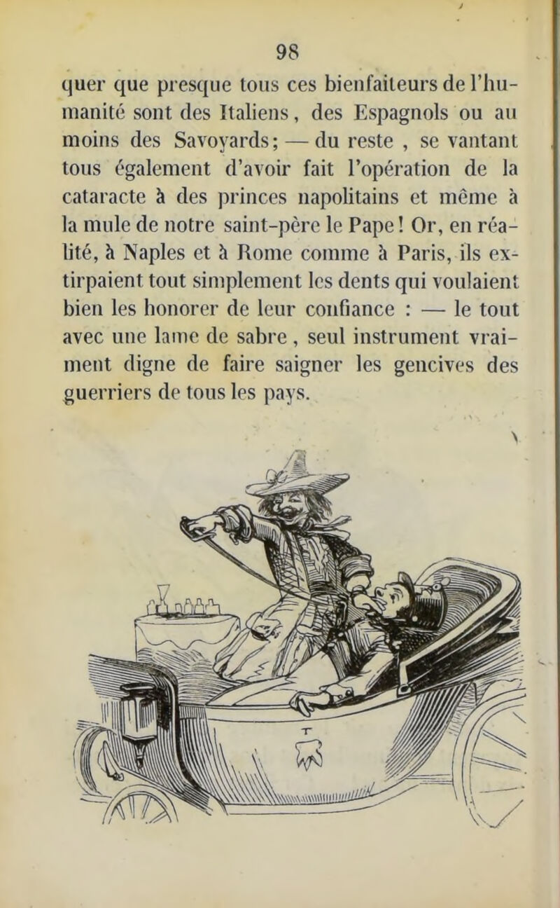 quer que presque tous ces bienfaiteurs de l’hu- manité sont des Italiens, des Espagnols ou au moins des Savoyards; — du reste , se vantant tous également d’avoir fait l’opération de la cataracte à des princes napolitains et même à la mule de notre saint-père le Pape ! Or, en réa- lité, h Naples et à Rome comme h Paris, ils ex- tirpaient tout simplement les dents qui voulaient bien les honorer de leur confiance : — le tout avec une lame de sabre, seul instrument vrai- ment digne de faire saigner les gencives des guerriers de tous les pays.