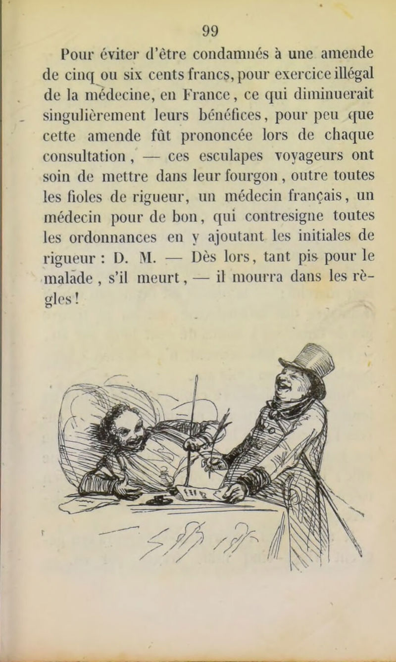 Pour éviter d’être condamnés à une amende de cinq ou six cents francs, pour exercice illégal de la médecine, en France, ce qui diminuerait singulièrement leurs bénéfices, pour peu que cette amende fût prononcée lors de chaque consultation, — ces esculapes voyageurs ont soin de mettre dans leur fourgon , outre toutes les fioles de rigueur, un médecin français, un médecin pour de bon, qui contresigne toutes les ordonnances en y ajoutant les initiales de rigueur : D. i\I. — Dès lors, tant pis pour le malade , s’il meurt, — il mourra dans les rè- gles !