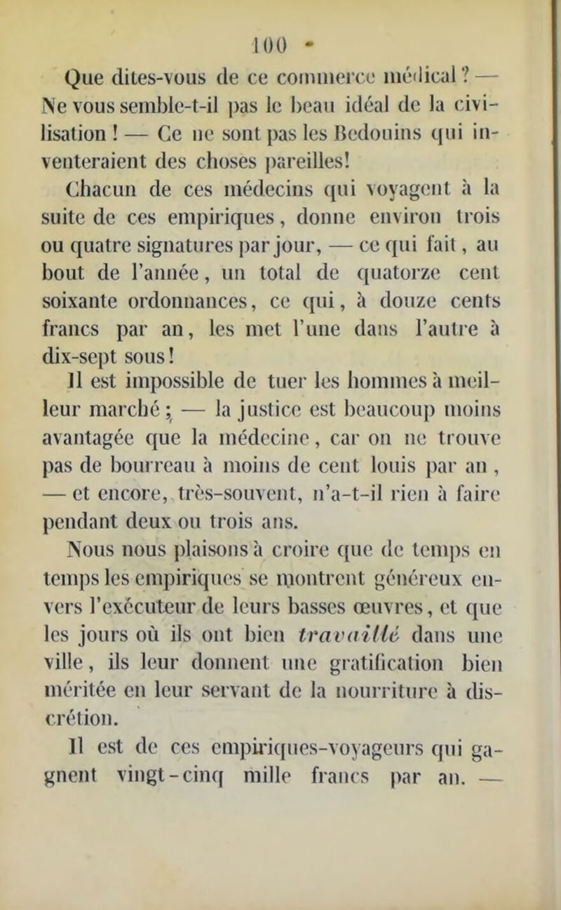 Que dites-vous de ce commerce médical '! - Ne vous semble-t-il pas le beau idéal de la civi- lisation ! — Ce 11e sont pas les Bédouins qui in- venteraient des choses pareilles! Chacun de ces médecins qui voyagent à la suite de ces empiriques, donne environ trois ou quatre signatures par jour, — ce qui fait, au bout de l’année, un total de quatorze cent soixante ordonnances, ce qui, à douze cents francs par an, les met l’une dans l’autre à dix-sept sous! Il est impossible de tuer les hommes h meil- leur marché; — la justice est beaucoup moins avantagée que la médecine, car on ne trouve pas de bourreau à moins de cent louis par an , — et encore, très-souvent, n’a-t-il rien à faire pendant deux ou trois ans. Nous nous plaisons à croire que de temps en temps les empiriques se montrent généreux en- vers l’exécuteur de leurs basses œuvres, et que les jours où ils ont bien travaillé dans une ville, ils leur donnent une gratification bien méritée en leur servant de la nourriture à dis- crétion. Il est de ces empiriques-voyageurs qui ga- gnent vingt-cinq mille francs par an. —