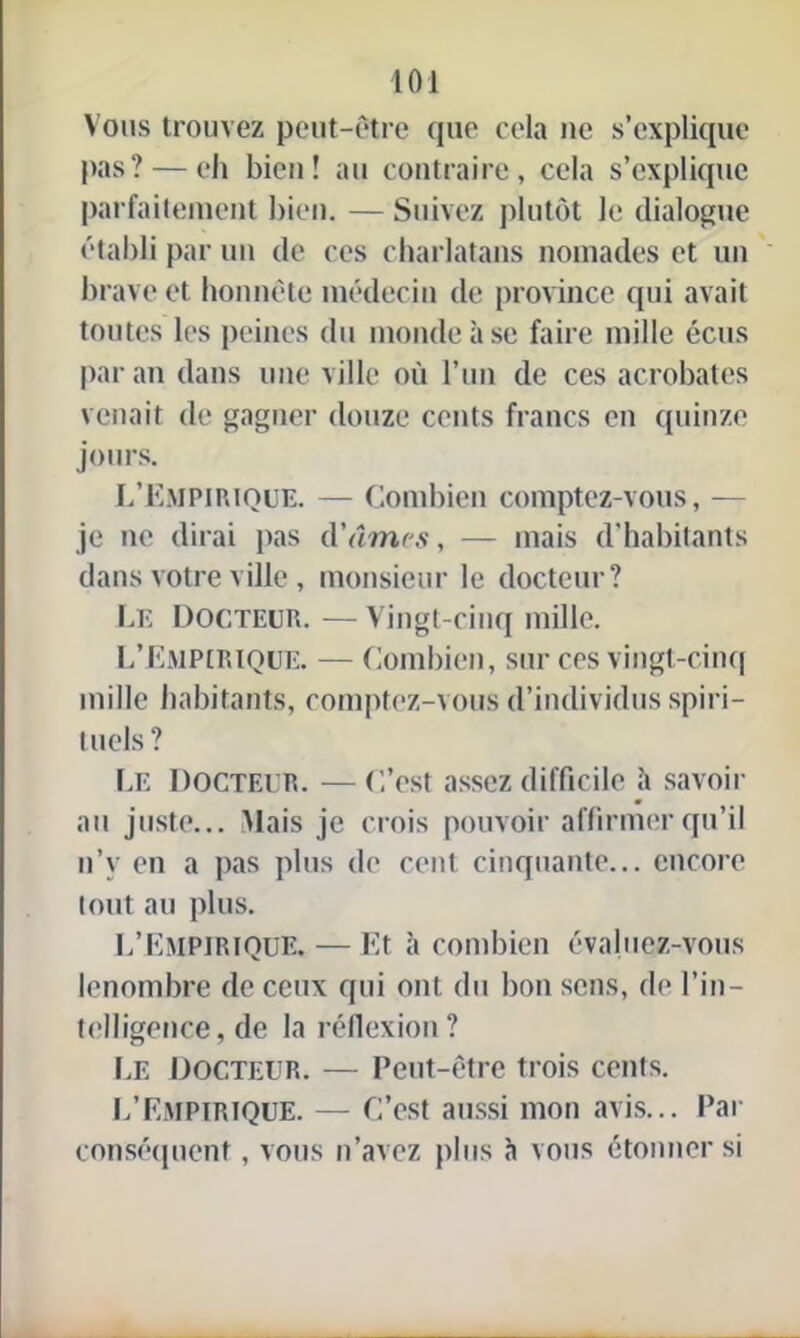 Vous trouvez peut-être que cela ne s’explique pas ? — eh bien! au contraire, cela s’explique parfaitement bien. — Suivez plutôt le dialogue établi par un de ces charlatans nomades et un brave et honnête médecin de province qui avait toutes les peines du monde à se faire mille écus par an dans une ville où l’un de ces acrobates venait de gagner douze cents francs en quinze jours. L’Empirique. — Combien comptez-vous, — je ne dirai pas d'âmrs, — mais d'habitants dans votre ville , monsieur le docteur? Le Docteur. — Vingt-cinq mille. L’Empirique. — Combien, sur ces vingt-cinq mille habitants, comptez-vous d’individus spiri- tuels? Le Docteur. — C’est assez difficile h savoir au juste... Mais je crois pouvoir affirmer qu’il n’y en a pas plus de cent cinquante... encore tout au plus. L’Empirique.—Et à combien évaluez-vous lenombre de ceux qui ont du bon sens, de l’in- telligence, de la réflexion? Le Docteur. — Peut-être trois cents. L’Empirique. — C’est aussi mon avis... Par conséquent, vous n’avez plus à vous étonner si