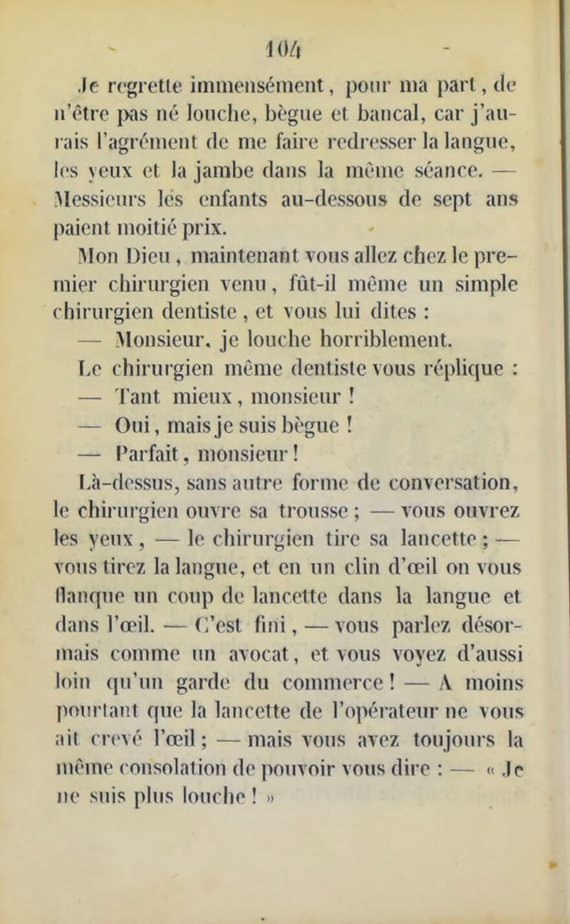 m Je regrette immensément, pour ma part, de n’être pas né louche, bègue et bancal, car j’au- rais l’agrément de me faire redresser la langue, les yeux et la jambe dans la même séance. — Messieurs les enfants au-dessous de sept ans paient moitié prix. Mon Dieu, maintenant vous allez chez le pre- mier chirurgien venu, fût-il même un simple chirurgien dentiste, et vous lui dites : — Monsieur, je louche horriblement. Le chirurgien même dentiste vous réplique : — Tant mieux, monsieur ! — Oui, mais je suis bègue ! — Parfait, monsieur ! I.à-dessus, sans autre forme de conversation, le chirurgien ouvre sa trousse ; — vous ouvrez les yeux , — le chirurgien tire sa lancette ; — vous tirez la langue, et en un clin d’œil on vous flanque un coup de lancette dans la langue et dans l’œil. — C’est fini,—vous parlez désor- mais comme un avocat, et vous voyez d’aussi loin qu’un garde du commerce ! — À moins pourtant que la lancette de l’opérateur ne vous ait crevé l’œil; —mais vous avez toujours la même consolation de pouvoir vous dire : — Je ne suis plus louche ! »