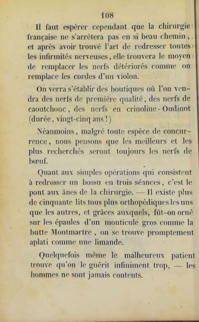 Il faut espérer cependant que la chirurgie française ne s’arrêtera pas en si beau chemin, et après avoir trouvé l’art de redresser toutes- les infirmités nerveuses, elle trouvera le moyen de remplacer les nerfs détériorés comme on remplace les cordes d’un violon. On verra s’établir des boutiques où l’on ven- dra des nerfs de première qualité, des nerfs de caoutchouc, des nerfs en crinoline-Oudinot (durée, vingt-cinq ans ! ) Néanmoins, malgré toute espèce de concur- rence, nous pensons que les meilleurs et les plus recherchés seront toujours les nerfs de bœuf. Quant aux simples opérations qui consistent à redresser un bossu en trois séances, c’est le pont aux ânes de la chirurgie. — Il existe plus de cinquante lits tous plus orthopédiques les uns que les autres, et grâces auxquels, fût-on orné sur les épaules d’un monticule gros comme la butte Montmartre , on se trouve promptement aplati comme une limande. Quelquefois même le malheureux patient trouve qu’on le guérit infiniment trop, — les hommes ne sont jamais contents.