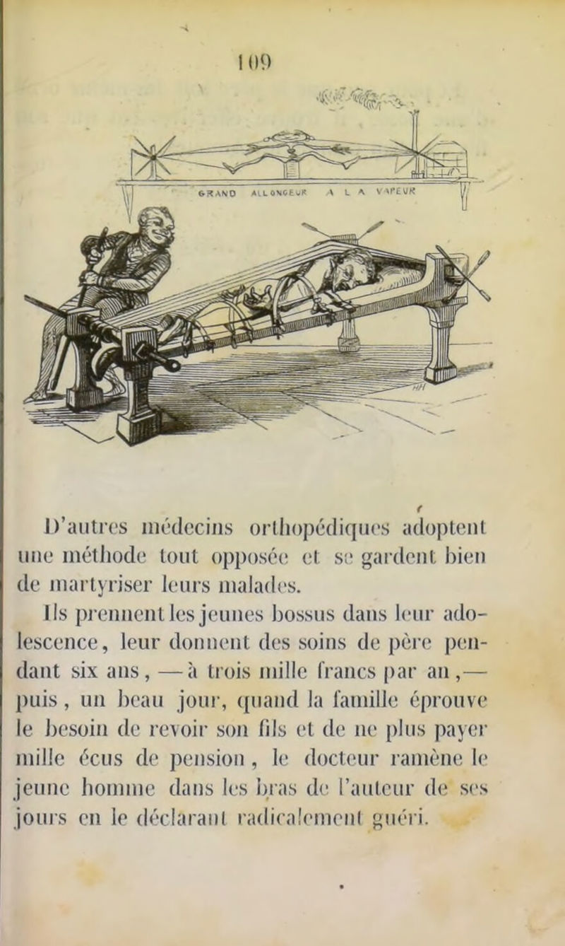 G3A\0 AlLOVCtüR A L A VAPEUR D’autres médecins orthopédiques adoptent une méthode tout opposée et se gardent bien de martyriser leurs malades. Ils prennent les jeunes bossus dans leur ado- lescence, leur donnent des soins de père pen- dant six ans, —à trois mille francs par an,— puis, un beau jour, quand la famille éprouve le besoin de revoir son fils et de ne plus payer mille écus de pension, le docteur ramène le jeune homme dans les bras de l’auteur de ses jours en le déclarant radicalement guéri.