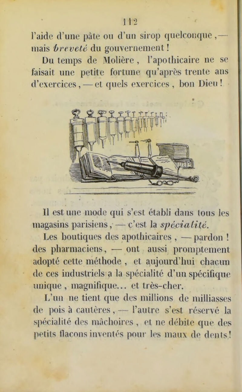 ) 12 l’aide d’une pâte ou d’un sirop quelconque ,— mais breveté du gouvernement ! Du temps de Molière , l’apothicaire ne se faisait une petite fortune qu’après trente ans d’exercices, — et quels exercices, bon Dieu! Il est une mode qui s’est établi dans lous les magasins parisiens,—c’est la spécialité. Les boutiques des apothicaires , —pardon ! des pharmaciens, — ont aussi promptement adopté cette méthode , et aujourd’hui chacun de ces industriels a la spécialité d’un spécifique unique, magnifique... et très-cher. L’un ne tient que des millions de milliasses de pois à cautères,— l’autre s’est réservé la spécialité des mâchoires , et ne débite que des petits flacons inventés pour les maux de dents!