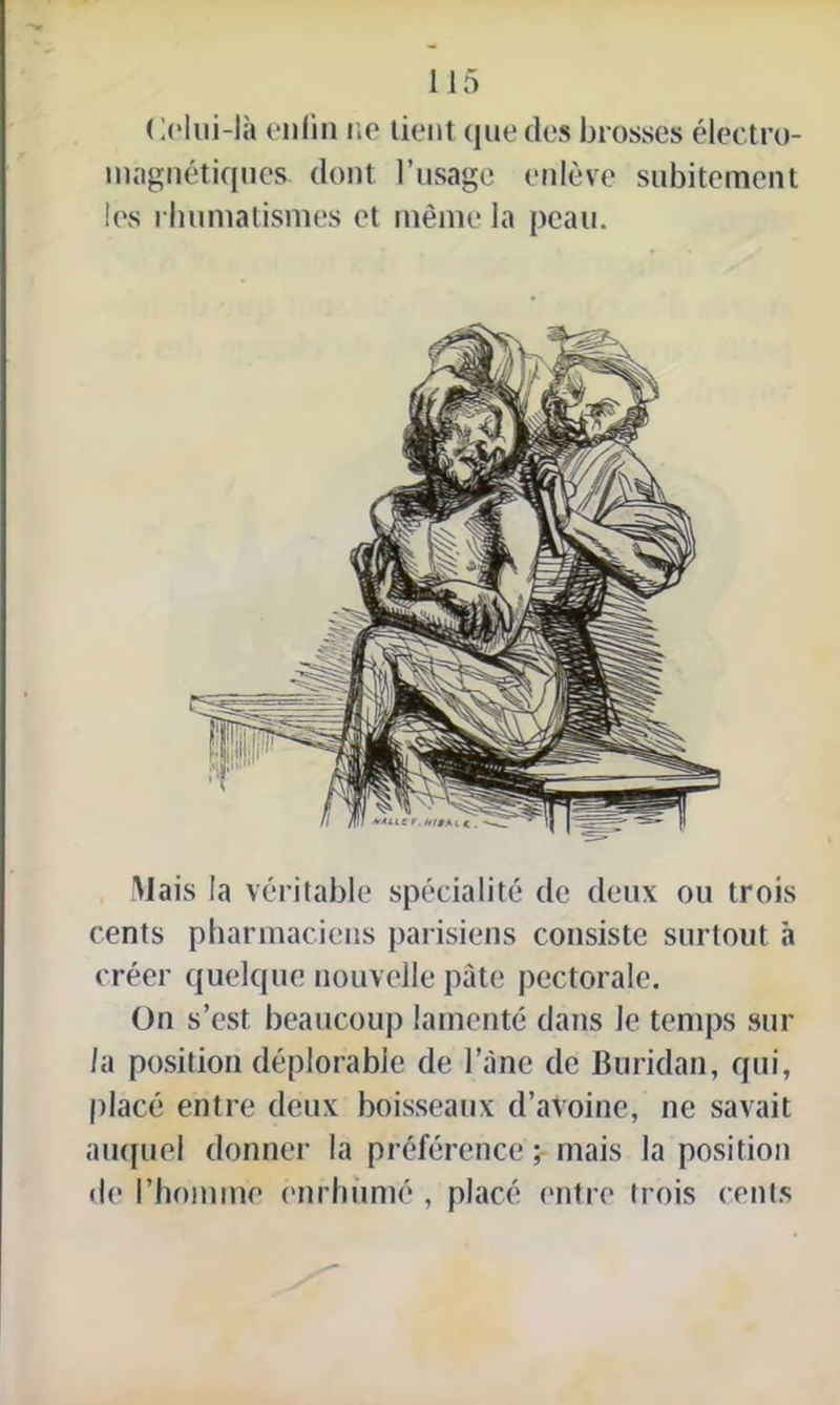 ( '.olui-là enfin ne tient que des brosses électro- magnétiques. dont l’usage enlève subitement les rhumatismes et même la peau. Mais la véritable spécialité de deux ou trois cents pharmaciens parisiens consiste surtout à créer quelque nouvelle pâte pectorale. On s’est beaucoup lamenté dans le temps sur la position déplorable de l’âne de Buridan, qui, placé entre deux boisseaux d’avoine, ne savait auquel donner la préférence ; mais la position de l’homme enrhumé , placé entre trois cents