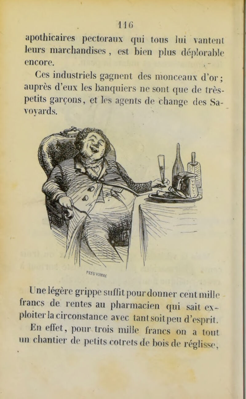 apothicaires pectoraux qui tous lui vantent leurs marchandises , est bien plus déplorable encore. Ces industriels gagnent des monceaux d’or; auprès d’eux les banquiers ne sont que de très- petits garçons, et les agents de change des Sa- voyards. Une légère grippe suffit pour donner cent mille francs de rentes au pharmacien qui sait ex- ploiter la circonstance avec tant soit peu d’esprit. Un effet, pour trois mille irancs on a tout un chantier de petits rotrefs de bois de réglisse,