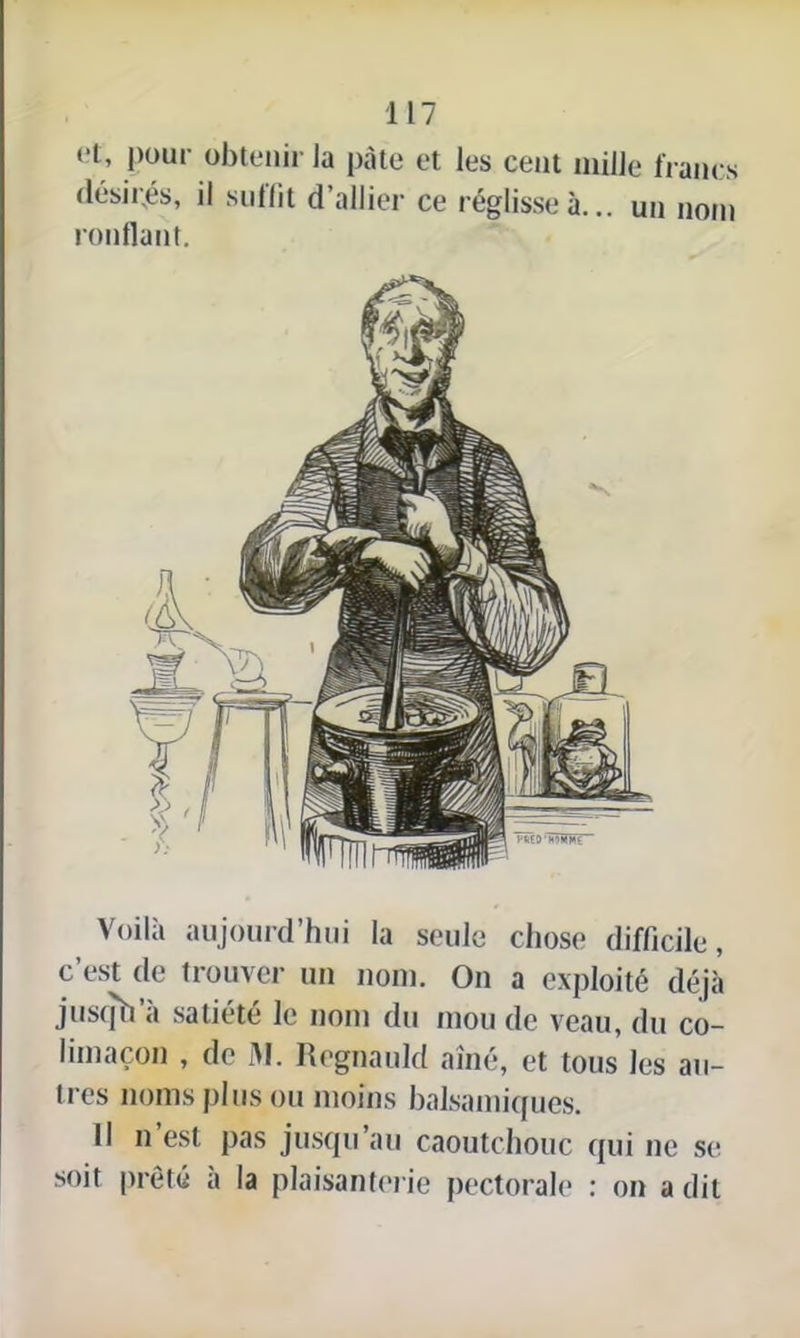 et; Poul' obtenir la pâte et les cent mille li anes désii;és, il suffit d’allier ce réglisse à... un nom ronflant. Voila aujourd’hui la seule chose difficile, c’est de trouver un nom. On a exploité déjà jusqh a satiété le nom du mou de veau, du co- limaçon , de M. Régnauld aine, et tous les au- tres noms plus ou moins balsamiques. Il n'est pas jusqu’au caoutchouc qui ne se soit prêté à la plaisanterie pectorale : on a dit