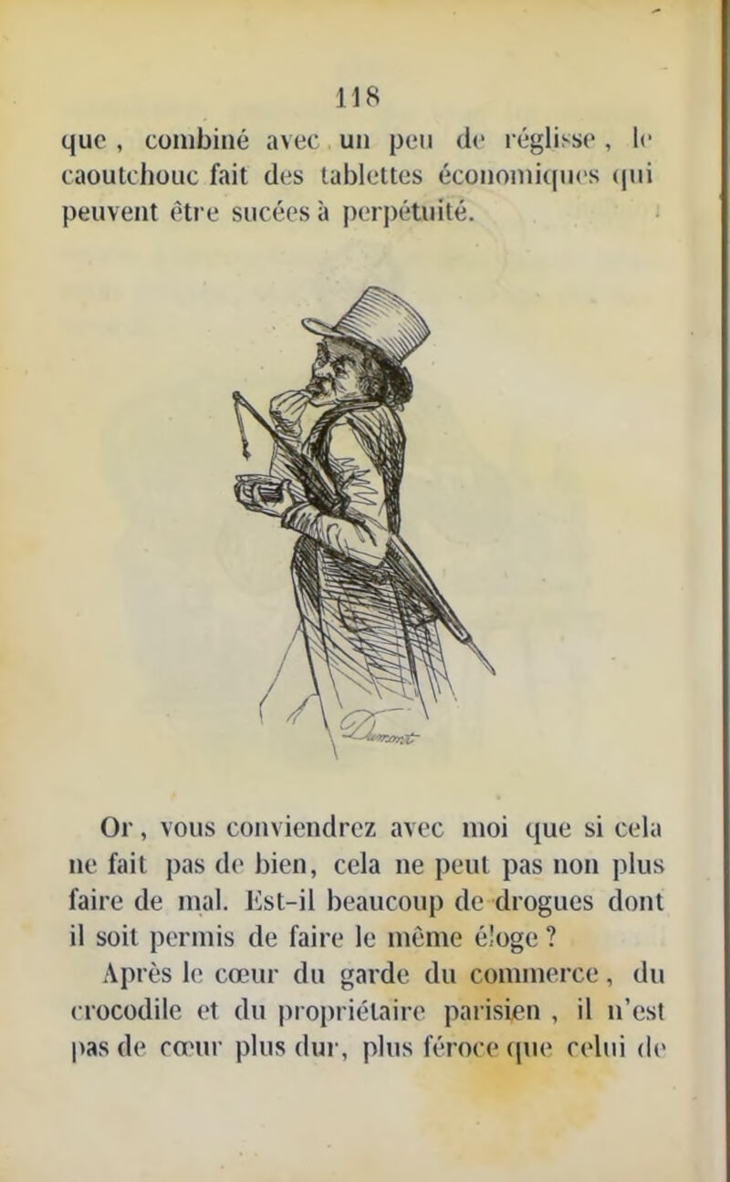 que , combiné avec un peu de réglisse, le caoutchouc fait des tablettes économiques qui peuvent être sucées à perpétuité. Or, vous conviendrez avec moi que si cela ne fait pas ch* bien, cela ne peut pas non plus faire de mal. iist-il beaucoup de drogues dont il soit permis de faire le même éloge ? Après le cœur du garde du commerce, du crocodile et du propriétaire parisien , il n’est pas de cœur plus dur, plus féroce que celui de