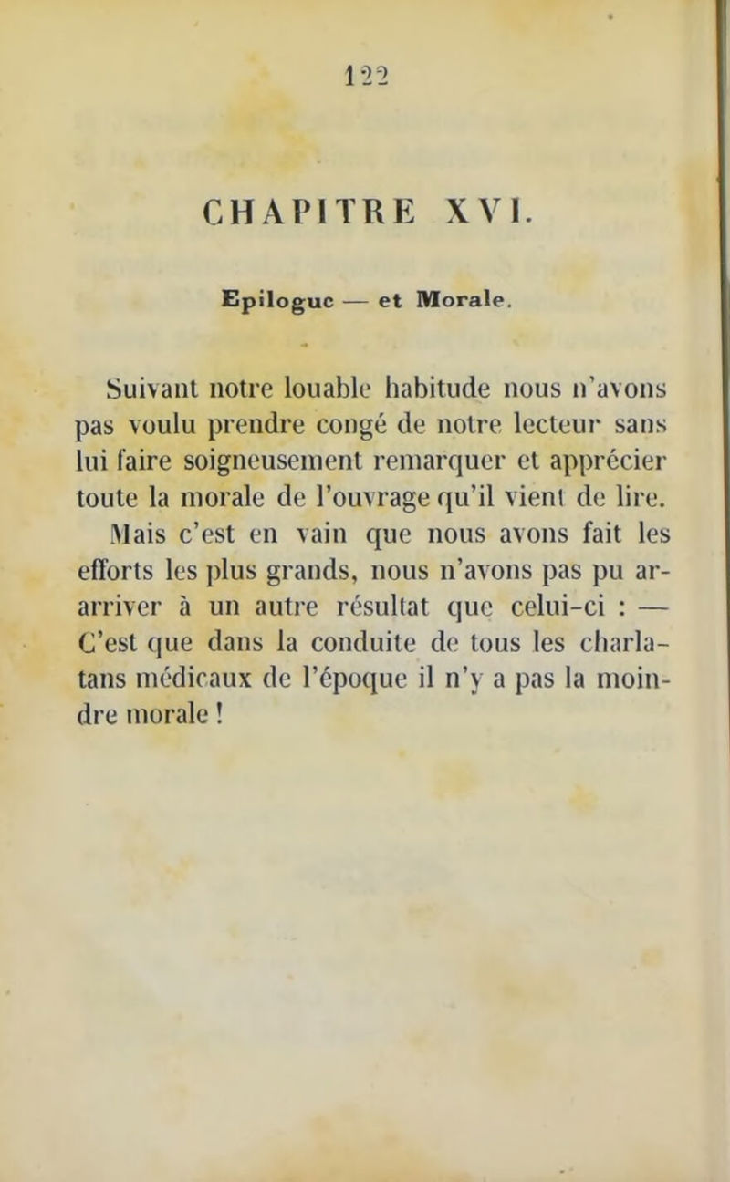 CHAPITRE XVI. Epilogue — et Morale. Suivant notre louable habitude nous n’avons pas voulu prendre congé de notre lecteur sans lui faire soigneusement remarquer et apprécier toute la morale de l’ouvrage qu’il vient de lire. Mais c’est en vain que nous avons fait les efforts les plus grands, nous n’avons pas pu ar- arriver à un autre résultat que celui-ci : — C’est que dans la conduite de tous les charla- tans médicaux de l’époque il n’y a pas la moin- dre morale !