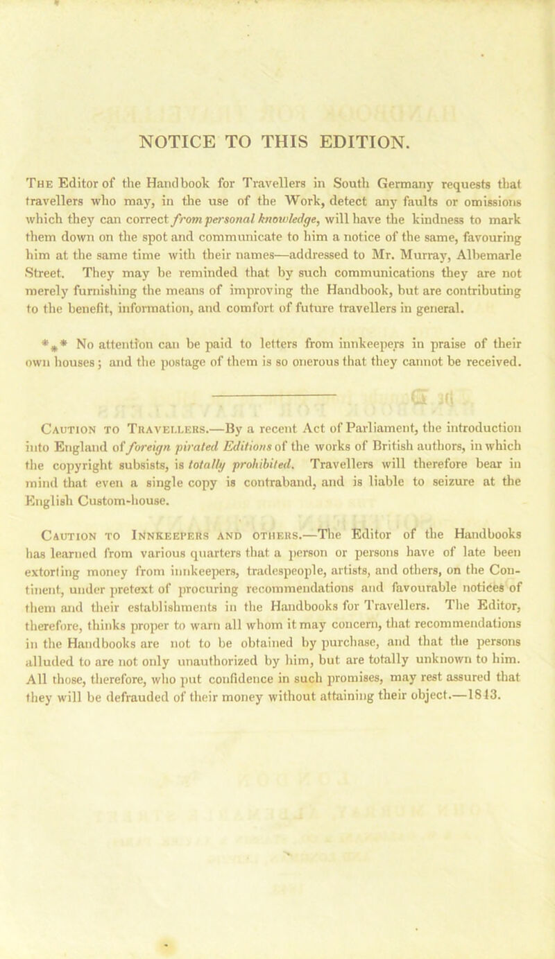 NOTICE TO THIS EDITION. The Editor of the Handbook for Travellers in Soutli Germany requests that travellers who may, in tire use of the Work, detect anj' faults or omissions which they can correct from personal knowledge, will have the kindness to mark them down on the spot and communicate to him a notice of the same, favouring him at the same time witli their names—addressed to Mr. Murray, Albemarle Street. They may be reminded that by such communications they are not merely furnishing the means of improving the Handbook, but are contributing to the benefit, infonnation, and comfort of future travellers in general. No attention can be paid to letters from innkeepers in praise of their own houses; and the postage of them is so onerous that they cannot be received. (5 i(i Caution to TnAVEi.LERS.—By a recent Act of Parliament, the introduction into England o(foreign pirated Editions o( the works of British authors, in which the copyright subsists, is totallg prohibited. Travellers will therefore bear in mind that even a single copy is contraband, and is liable to seizure at the English Custom-house. Caution to IrtNKEEPERS and others.—The Editor of the Handbooks has learned from various quarters that a person or persons have of late been extorting money from innkeeiiers, tradespeople, artists, and others, on the Con- tinent, under pretext of procuring recommendations and favourable notices of tliem and tlieir establishments in the Handbooks for Travellers. Tlie Editor, therefore, thinks proper to warn all whom it may concern, that recommendations in the Handbooks are not to be obtained by purchase, and that the persons alluded to are not only unauthorized by liim, but are totally unknown to him. All those, tlierefore, wlio put confidence in such promises, may rest assured that fliey will be defrauded of their money without attaining their object.—1813.