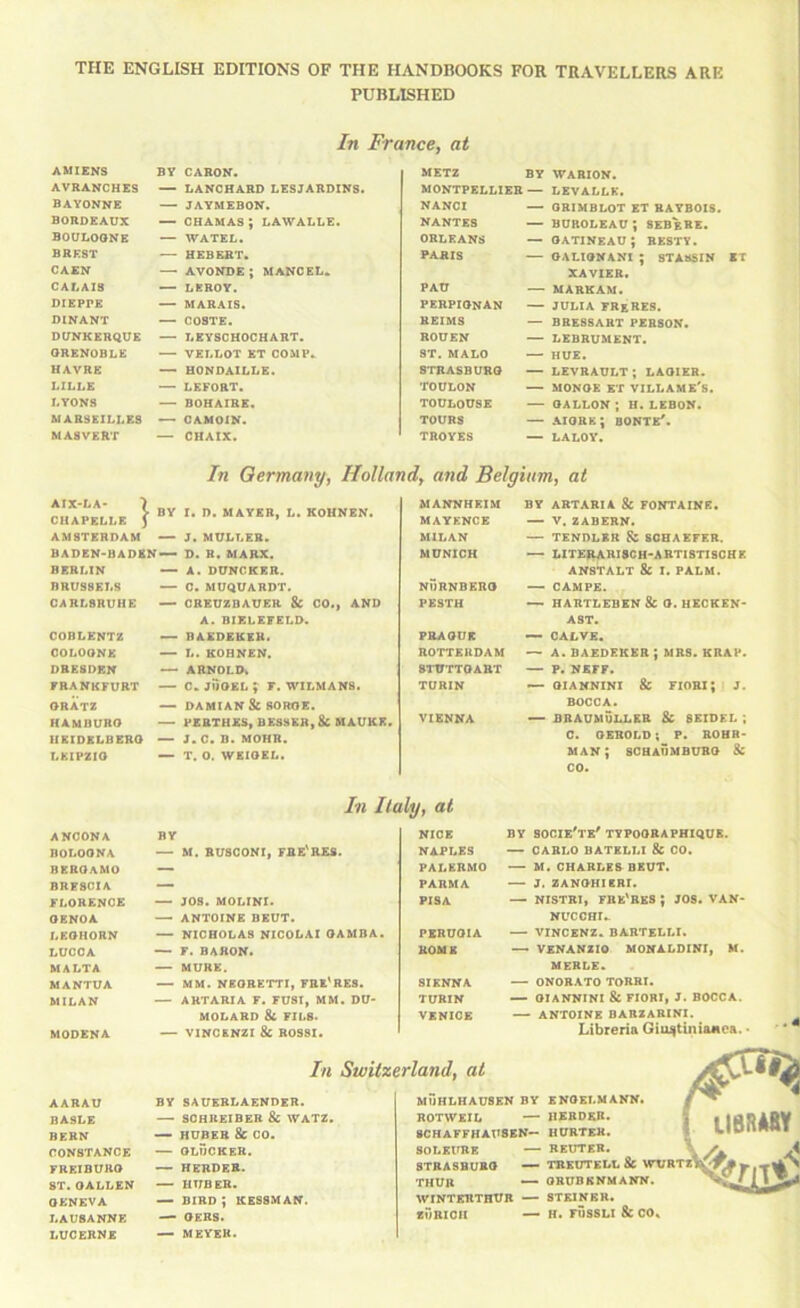 THE ENGLISH EDITIONS OF THE HANDBOOKS FOR TRAVELLERS ARE PUBLISHED In France, at AMIENS BY CARON. AVRANCHES — LANCHARD LESJARDINS. BAYONNE —. JAYMEBON. BORDEAUX — CHAMAS; LAWALLE. BOULOGNE — WATEL. BREST — HEBERT. CAEN — avonde; mangel. CALAIS — LEROY. DIEPPE — MARAIS. DINANT — C08TE. DUNKERQUE — LEYSCUOCHART. GRENOBLE — VELLOT ET COMP. HAVRE — HONDAILLE. LILLE — LEFORT. LYONS — BOHAIRE. MARSEILLES — CAMOIN. MA8VERT — CRAIX. WABION. LEVALLK. — ORIMBLOT ET BATBOIS. BUROLEAU ; SEBgRE. — GATINEAU ; BESTT. — OALIGNANl ; 8TA8SIN ET XAVIEB. PAU — MARKAM. PERPIGNAN — JULIA FRgRES. REIMS — BBE8SART PERSON. ROUEN — LEBRUMENT. ST. MALO — HUE. STRASBURG — LEVRAULT ; LAOIER. TOULON — MONOE ET VILLAME'S. TOULOUSE — GALLON ; H. LEBON. TOURS — aigre; bonte'. TROYES — LALOY. METZ BY MONTPELLIER — NANCr NANTES ORLEANS PARIS In Germany, Holland, and Belgium, at AIX-LA- ■> BY I. D. MAYER, L. KOHNEN. CHAPELLE ) AMSTERDAM — J. MULLER. BADEN-BADEN — D. B. MARX. BERLIN — A. DUNCKRR. BRUSSELS — 0. MUQUARDT. CARLSRUHE — CREUZDAUER & CO., AND A. BIELEFELD. COBLENTZ BAEDEKER. COLOGNE — L. KOHNEN. DRESDEN <—■ ARNOLD. FRANKFURT — C. jilGEL ^ F. WILMANS. GRATZ — DAMIAN Sc SOROE. HAMBURG — PERTHES, BESSKR, 8c HAUKE. HEIDELBERG — J. C. B. MOHR. LEIPZIG — T. 0. WEIGEL. MANNHEIM BY ARTARIA & FONTAINE. MAYENCE — V, ZABERN. MILAN —• TENDLER & SCHAEFER. MUNICH LITEI^RISCH-ARTISTISCHE AN8TALT & I. PALM. NURNBERG — CAMPE. PESTH — HARTLEBEN & G. HECKEN- AST. PRAGUE — CALVE. ROTTERDAM — A. BAEDEKER ; MRS. KRAP. STUTTGART — P. NEFF. TURIN OIANNINX & FIORX; J. BOCCA. VIENNA — BRAUMU1.LER 8c SEIDEL ; C. GEROLB; P. ROHR- MAN; SCHAUMBURG & CO. In Italy, at ANCONA BY NICE BY socie'te' typoobaphiqub. BOLOGNA — M. BU8C0NI, FRE'RES. NAPLES — CARLO BATELLI & CO. BERGAMO — PALERMO — M. CHARLES BEUT. BRESCIA — PARMA — J. ZANGHIBRI. FLORENCE — JOS. MOLIKI. PISA —■ NISTBI, FRE^BES ; JOS, VAN- GENOA —- ANTOINE DEUT. NUCCHI.. LEGHORN — NICHOLAS NICOLAI GAMBA. PERUGIA — VINCENZ. BARTELLI. LUCCA — F. baron. ROME — VSNANZIO MONALDINI, M. MALTA — MURE. MERLE. MANTUA — MM. NBGRETTI, FRE^RES. SIENNA — ONORATO TORRI. MILAN — ARTARIA F. FU8I, MM, DU- TURIN — GIANNINI & FIORI, J. BOCCA. MOLARD 8C FILS. VENICE — ANTOINE BARZARINX. MODENA — VINC&NZI 8C ROSSI. Libreria Giu^tinianca. • In Switzerland, at AARAU BASLE BERN CONSTANCE FREIBURG ST.GALLEN GENEVA LAUSANNE LUCERNE BY 8AUERLAENDER. — SCHREIBER & WATZ. — HUBER U GO. — GLUCKER. — HERDER. — HUBER. bird; ressman. — GERS. — MEYER. MUHLHAUSEN BY ENGEI.MANN. ROTWEIL — HERDER. 8CHAFFHAU8EK— HURTEK. SOLEtrRE — REUTER. 8TRASBUBG — TRKUTELL & WTIRTZ^ THUR ORUBRNMANN. WINTERTHUR — STEINER. zOrICH — H. FUSSLI &CO»