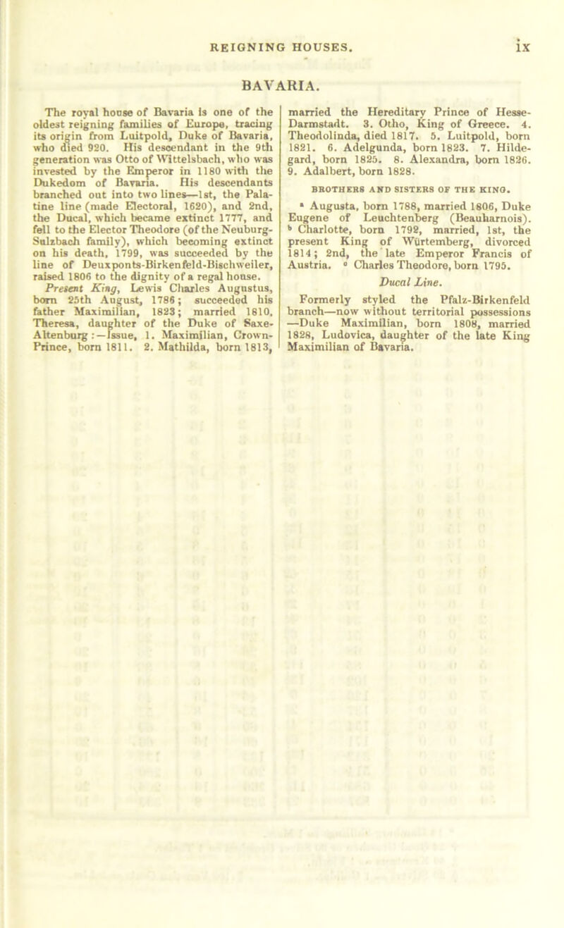 BAVARIA. The royal hoaae of Bavaria is one of the oldest reigning families of Europe, tracing its origin from Luitpold, Duke of Bavaria, who died 920. His descendant in the 9di generation was Otto of \Vlttelsbach, who was invested by the Emperor in the Dukedom of Bavaria. His descendants branched out into two lines^lst, the Pala> tine line (made EHectora), 1620), and 2nd, the Ducal, which became extinct 1777, and fell to the Elector Theodore (of the Neuburg- Sulzbach family), which becoming extinct on his death, 1799, was succeeded by the line of Deuxponts-Birkenfeld'Biscliweiler, raised 1806 to the dignity of a regal honse. Present King, Lewis diaries Augustus, b<mi 25th August, 1786 ; succeeded his father Maximilian, 1823; married 1810. Theresa, daughter of the Duke of Saxe> AltenbuJg :~luue, 1. Maximilian, Crown^ Prince, bom 1811. 2. Mathilda, born 1813, married the Hereditary Prince of Hesae- Darmstadt. 3. Otho, King of Greece. 4. Theodolinda, died 1817. 5. Luitpold, born 1821. 6. Adelgunda, born 1823. 7. Hilde- gard, born 1825. 8. Alexandra, bom 1626. 9. Adalbert, born 1828. BR0THEB8 AND SISTERS OF THE KINO. * Augusta, bom 1788, married 1806, Duke Eugene of Leuchten^rg (Beauharnois). ^ Charlotte, born 1792, married, 1st, the present King of Wiirtemberg, divorced 1814; 2nd, the late Emperor Francis of Austria. « Charies Theodore, born 1795. Ducal Line. Formerly styled the Pfalz-Birkenfeld branch—now without territorial possessions —Duke MaxiraQian, bom 1808, married 1828, Ludovica, daughter of the late King Maximilian of Bavaria.
