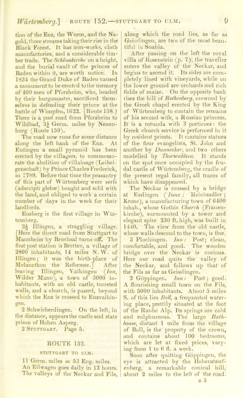 fion of the Enz, the Wurm, and the Na- gold, three streams taking their rise in the Black Forest. J t has iron-works, cloth manufactories, and a considerable tim- ber trade. The Schlosskirche on a heiglit, and the burial vault of the princes of Baden within it, are worth notice. In 1834 the Grand Duke of Baden caused a monument to be erected to the memory of 400 men of Pforzheim, who, headed by their burgomaster, sacrificed them- selves in defending their prince at the battle of VVimpfen, 1622. (Route 158.) There is a post road from Pforzheim to Wildbad, 3^ Germ, miles by Neuen- burg (Route 159). The road now runs for some distance along the left bank of the Enz. At Eutingen a small pyramid has been erected by the villagers, to commemo- rate the abolition of villainage (Leilrei- genschaft) by Prince CliarlesFrederick, in 1789. Before that time the peasantry of this part of Wurtemberg were serfs (adscripti glebae) bought and sold with the land, and obliged to work a certain number of days in tlie week for their landlords. Etisberg is the first village in WUr- temberg. 2^ lllingen, a straggling village. [Here the direct road from Stuttgart to Alannheim by Bruclisal turns off. Tlie first post station is Bretten, a village of 2800 inhabitants, 14 miles N.W. of lllingen; it was the birth-place of; Melancthon the Reformer.] After leaving lllingen, Vaihingen (/««, Wilder Mann), a town of 3000 in- habitants, with an old castle, turreted walls, and a church, is passed, beyond wliich the Enz is crossed to Enzvaihin- gen. 2 Schwieberdingen. On the left, in the distance, appears the castle and state prison of Hohen Asperg. 2 Stuttgart. Page 5. ROUTE 152. STUTTGART TO ULM. 11 Germ, miles = 53 Eng. miles. An Eilwagen goes daily in 12 hours. The valleys of the Neckar and Fils, along which the road lies, as far as Geisslingen, are two of the most beau- tiful in Suabia. After passing on the left the royal villa of Rosenstein (p. 7), the traveller enters the valley of the Neckar, and begins to ascend it. Its sides are com- pletely lined with vineyards, while on the lower ground are orchards and rich fields of maize. On the opposite bank rises the hill of Rothenberg, crowned by the Greek chapel erected by the King of Wurtemberg to contain the remains of his second wife, a Russian princess. It is a rotunda with 3 porticoes : the Greek church service is performed in it by resident priests. It contains statues of the four evangelists, St. John and another by Dannecker, and two others modelled by Thoi'waldsen. It stands on the spot once occupied by the feu- dal castle of Wurtemberg, the cradle of the present regal family, all traces of which have disappeared. The Neckar is crossed by a bridge at Esslingen (Inns ; Reichsadler ; Krone), a manufacturing town of 6400 inhab., whose Gothic Church (Frauen- kirche), surmounted by a tower and elegant spire 230 ft. high, was built in 1440. The view from the old castle, whose walls descend to the town, is fine. 3 Plochingen. J?iu: Post; clean, comfortable, and good. The wooden bridge over the Neckar is curious. Here our road quits the valley of the Neckar, and follows up that of the Fils as far as Geisslingen. 2 Goppingen. Inn: Post; good. A flourishing small town on the Fils, with 5000 inhabitants. About 5 miles S. of this lies Boll, a frequented water- ing place, prettily situated at the foot of the Rauhe Alp. Its springs are cold and sulphureous. The large Bath- house, distant I mile from the village of Boll, is the property of the crown, and contains about 100 bedrooms, which are let at fixed prices, vary- ing from I to 6 II. a week. Soon after quitting Gbppiiigeii, the eye is attracted by the Hoheiistauf- enberg, a remarkable conical hill, about 2 miles to the left of the road. u 3