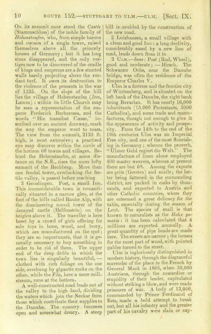 On its suminlt once stood the Castle (Stamnischloss) of the noble family of Hohensiattfen, who, from simple barons and owners of a single tower, raised themselves above all the princely houses of Germany; but it lias long since disappeared, and tbe only ves'- tigesnow to be discovered of the cradle of kings and emperors are a few stunted walls barely projecting above the ver- dant turf. It owes its destruction to the violence of the peasants in tbe war of 1525. On the slope of the hill lies the village of Hohenstaufen (Jnn, Lamm) : within its little Church may be seen a representation of the em- peror Frederick Barbarossa, and the words “ Hie transibat Cmsar,” in- scribed over an ancient doorway, mark the way the emperor went to mass. The view from the summit, 2123 ft. high, is most extensive; a practised eye may discover within the circle of the horizon 60 towns and villages. Be- hind the Hohenstaufen, at some dis- tance on the N.E., rises the more lofty summit of the Rechberg. More tlian one feudal tower, overlooking the fer- tile valley, is passed before reaching 2 Geisslingen. Post, a small Inn. This inconsiderable town is romanti- cally situated in a narrow glen, at the foot of the hills called Rauhe Alp, with the domineering ronnil tower of the decayed castle (Helfenstein) on the heights above it. The traveller is here beset by a crowd of girls olVering for sale toys in bone, wood, and ivory, which are manufactured ou the spot; they are so importunate, that it is ge- nerally necessary to buy something in order to be rid of them. The upper end of the deep delile in which the town lies is singularly beautiful, — clothed with rich foliage on the one side, overhung by gigantic rocks on the other, while tbe Fils, here a mere mill- stream, runs at the bottom. A well-constructed road leads out of the valley to the high land, dividing the waters which join the Neckar from those which contribute their supplies to the Danube. The country becomes open and somewhat dreary. A steep hill is ,avoided by the construction of tbe new road. 2 Luizhausen, a small village with a clean and good Inn : a long declivity, considerably eased by a new line of road, leads down from it to 2 Ulm.—Inns: Post (Rad, Wheel), good and moderate ; — Hirsch. The Schwarzer Ochs, near the Danube bridge, was often the residence of the Emperor Charles V. Ulm is a fortress and the frontier city of Wurtemberg, and is situated on the left bank of the Danube, the right bank being Bavarian. It has nearly 16,000 inhabitants (13,000 Protestants, 3000 Catholics), and some trade and manu- factures, though not enough to give it the appearance of activity and prospe- rity. From the 14th to the end of the 16th centuries Ulm was an Imperial Free city, and one of the most flourish- ing in Germany ; whence the proverb, “ Ulmer Geld regiert die Welt.” The manufacture of linen alone employed 400 master weavers, whereas at present there are but 68. Among the exports are grits (Gersten) and snails; the lat- ter being fattened in the surrounding district, are packed in casks by thou- sands, and exported to Austria and other Catholic countries, where they are esteemed a great delicacy for the table, especially during the season of Lent. The species of snail is that known to naturalists as the Helix po- malia: it has been calculated that 4 millions are exported annually. A great quantity of pipe heads are made here. The streets are narrow; the houses for the most part of wood, with pointed gables turned to the street. Ulm is ingloriously distinguished in modern history, through the disgracefid surrender of the place to the French by General Mack in 1805, when 30,000 Austrians, through the cowardice or stupidity of their leader, capitulated without striking a blow, and were made prisoners of war. A body of 12,000, commanded by Prince Ferdinand ol Este, made a bold attempt to break- out, but all his infantry and the greater part of his cavalry were slain or cap-