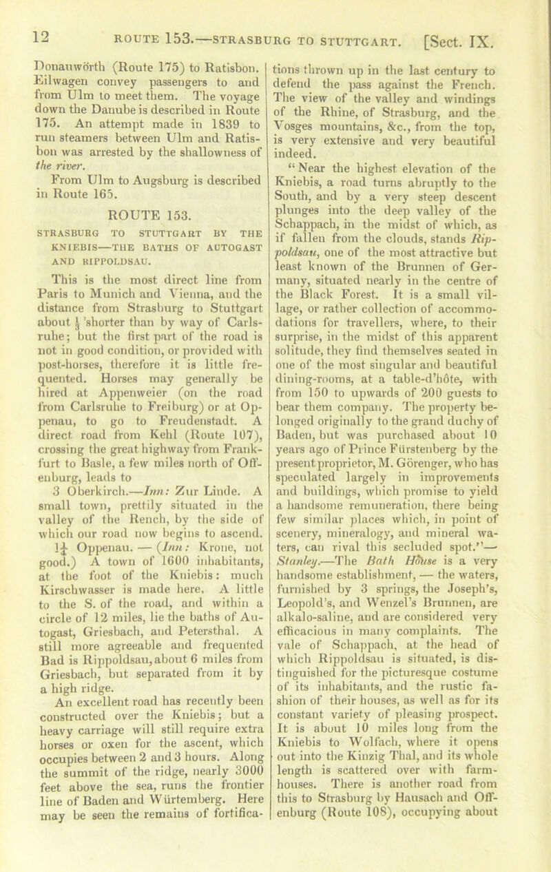 Donauworth (Route 175) to Ratisboii. | Eilvvagen convey passengers to and from Ulm to meet them. The voyage down the Danube is described in Route 175. An attempt made in 1839 to run steamers between Ulm and Ratis- bon was arrested by the sliallowness of the river. From Ulm to Augsburg is described in Route 165. ROUTE 153. STRASBURG TO STUTTGART BY THE KNIEBIS—THE BATHS OF AOTOGAST AND RIPPOLUSAU. This is tlie most direct line from Paris to Munich and Vienna, and the distance from Strasl)urg to Stuttgart about J 'shorter than by way of Carls- ruhe; but tlie iirst p.art of the road is not in good condition, or provided with ])ost-horses, tlierefore it is little fre- quented. Horses may generally be hired at Appcnweier (on the road from Carlsriihe to Freiburg) or at Op- penau, to go to Freudenstadt. A direct road from Kchl (Route 107), crossing the great highway from Frank- furt to Rasle, a few miles north of Olf- enburg, leads to 3 Oberkirch.—Jnn: Ziir Linde. A small town, prettily situated in the valley of the Rench, by the side of which our road now begins to ascend. 1^ Opyjenau. — (/«« ; Krone, not good.) A town of 1600 inhabitants, at the foot of the Kniebis: much Kirschwasser is made here, A little to the S. of the road, and within a circle of 12 miles, lie the baths of Au- togast, Griesbach, and Petersthal. A still more agreeable and frequented Bad is Rippoldsau, about 6 miles from Griesbach, but separated from it by a high ridge. An excellent road has recently been constructed over the Kniebis; but a heavy carriage will still require extra horses or oxen for the ascent, which occupies between 2 and 3 hours. Along the summit of the ridge, nearly 3000 feet above the sea, runs the frontier line of Baden and Wurtemberg. Here may be seen the remains of fortifica- tions thrown up in the last century to defend the jrass against the French. The view of the valley and windings of the Rhine, of Strasburg, and the Vosges mountains, &c., from the top, is very extensive and very beautiful indeed. “ Near the highest elevation of the Kniebis, a road turns abruptly to the South, and by a very steep descent plunges into the deep valley of the Schappach, in the midst of which, as if fallen from the clouds, stands Rip- poldsau, one of the most attractive but least known of tbe Brunnen of Ger- many, situated nearly in the centre of the Black Forest. It is a small vil- lage, or rather collection of accommo- dations for traveller, where, to their surprise, in the midst of this apparent solitude, they find themselves seated in one of the most singular and beautiful dining-rooms, at a table-d’hfife, with from 150 to upwards of 200 guests to bear them company. The property lie- longed originally to the grand duchy of Baden, but was purchased about 10 years ago of Prince Fiirstenberg by the present proprietor, M. Gorenger, who has speculated largely in improvements and buildings, which promise to yield a handsome remuneration, there being few similar places which, in point of scenery, mineralogy, and mineral wa- ters, can rival this secluded spot,”— Stanley.—The Bath Hoitse is a very handsome establishment, — the waters, furnished by 3 springs, the .Joseph’s, Leopold’s, and Wenzel’s Brunnen, are alkalo-saline, and are considered very ellicacious in many complaints. The vale of Schappach, at the bead of which Rippoldsau is situated, is dis- tinguished for the picturesque costume of its inhabitants, and the rustic fa- shion of their houses, as well ns for its constant variety of pleasing prospect. It is about 10 miles long from the Kniebis to Wolfach, where it opens out into the Kinzig Thai, and its whole length is scattered over with farm- houses. There is another road from this to Strasburg by Hausach and Off- enburg (Route 108), occupying about
